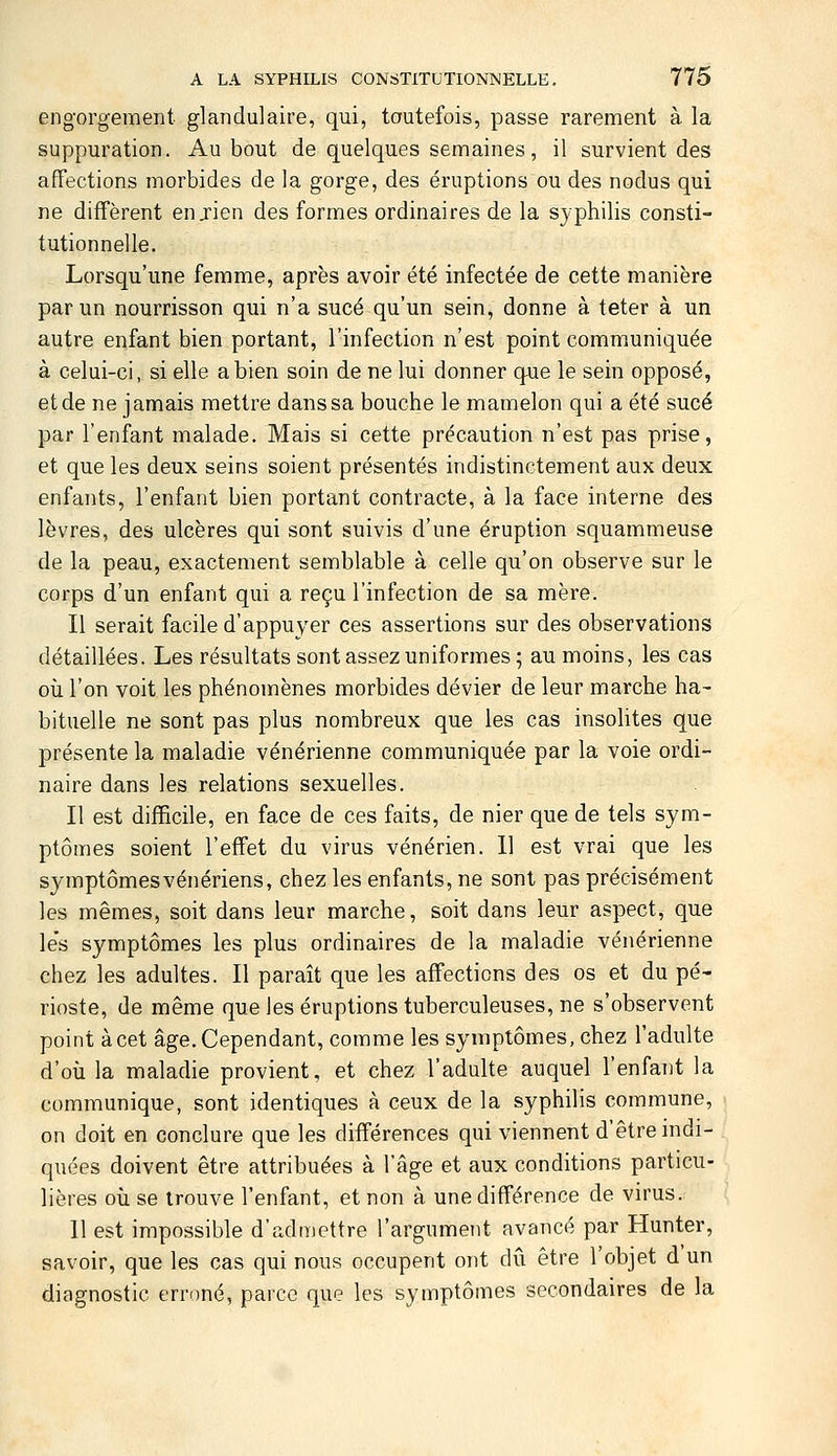 engorgement glandulaire, qui, toutefois, passe rarement à la suppuration. Au bout de quelques semaines, il survient des affections morbides de la gorge, des éruptions ou des nodus qui ne diffèrent en jien des formes ordinaires de la syphilis consti- tutionnelle. Lorsqu'une femme, après avoir été infectée de cette manière par un nourrisson qui n'a sucé qu'un sein, donne à teter à un autre enfant bien portant, l'infection n'est point communiquée à celui-ci, si elle a bien soin de ne lui donner que le sein opposé, et de ne jamais mettre dans sa bouche le mamelon qui a été sucé par l'enfant malade. Mais si cette précaution n'est pas prise, et que les deux seins soient présentés indistinctement aux deux enfants, l'enfant bien portant contracte, à la face interne des lèvres, des ulcères qui sont suivis d'une éruption squammeuse de la peau, exactement semblable à celle qu'on observe sur le corps d'un enfant qui a reçu l'infection de sa mère. Il serait facile d'appuyer ces assertions sur des observations détaillées. Les résultats sont assez uniformes ; au moins, les cas où l'on voit les phénomènes morbides dévier de leur marche ha- bituelle ne sont pas plus nombreux que les cas insolites que présente la maladie vénérienne communiquée par la voie ordi- naire dans les relations sexuelles. Il est difficile, en face de ces faits, de nier que de tels sym- ptômes soient l'effet du virus vénérien. 11 est vrai que les symptômes vénériens, chez les enfants, ne sont pas précisément les mêmes, soit dans leur marche, soit dans leur aspect, que le's symptômes les plus ordinaires de la maladie vénérienne chez les adultes. Il paraît que les affections des os et du pé- rioste, de même que les éruptions tuberculeuses, ne s'observent point à cet âge. Cependant, comme les symptômes, chez l'adulte d'où la maladie provient, et chez l'adulte auquel l'enfant la communique, sont identiques à ceux de la syphilis commune, on doit en conclure que les différences qui viennent d'être indi- quées doivent être attribuées à l'âge et aux conditions particu- lières où se trouve l'enfant, et non à une différence de virus. 11 est impossible d'admettre l'argument avancé par Hunter, savoir, que les cas qui nous occupent ont dû être l'objet d un diagnostic erroné, parce que les symptômes secondaires de la
