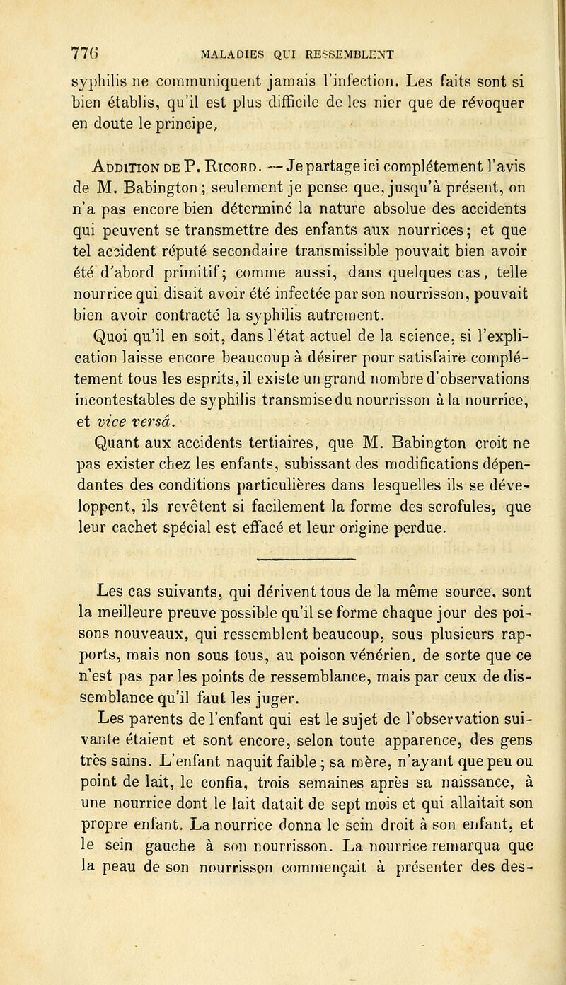 syphilis ne communiquent jamais l'infection. Les faits sont si bien établis, qu'il est plus difficile de les nier que de révoquer en doute le principe, Addition de P. Ricobd. —Je partage ici complètement l'avis de M. Babington ; seulement je pense que, jusqu'à présent, on n'a pas encore bien déterminé la nature absolue des accidents qui peuvent se transmettre des enfants aux nourrices ; et que tel accident réputé secondaire transmissible pouvait bien avoir été d'abord primitif; comme aussi, dans quelques cas, telle nourrice qui disait avoir été infectée par son nourrisson, pouvait bien avoir contracté la syphilis autrement. Quoi qu'il en soit, dans l'état actuel de la science, si l'expli- cation laisse encore beaucoup à désirer pour satisfaire complè- tement tous les esprits, il existe un grand nombre d'observations incontestables de syphilis transmise du nourrisson à la nourrice, et vice versa. Quant aux accidents tertiaires, que M. Babington croit ne pas exister chez les enfants, subissant des modifications dépen- dantes des conditions particulières dans lesquelles ils se déve- loppent, ils revêtent si facilement la forme des scrofules, que leur cachet spécial est effacé et leur origine perdue. Les cas suivants, qui dérivent tous de la même source, sont la meilleure preuve possible qu'il se forme chaque jour des poi- sons nouveaux, qui ressemblent beaucoup, sous plusieurs rap- ports, mais non sous tous, au poison vénérien, de sorte que ce n'est pas par les points de ressemblance, mais par ceux de dis- semblance qu'il faut les juger. Les parents de l'enfant qui est le sujet de l'observation sui- vante étaient et sont encore, selon toute apparence, des gens très sains. L'enfant naquit faible ; sa mère, n'ayant que peu ou point de lait, le confia, trois semaines après sa naissance, à une nourrice dont le lait datait de sept mois et qui allaitait son propre enfant. La nourrice donna le sein droit à son enfant, et le sein gauche à son nourrisson. La nourrice remarqua que la peau de son nourrisson commençait à présenter des des-