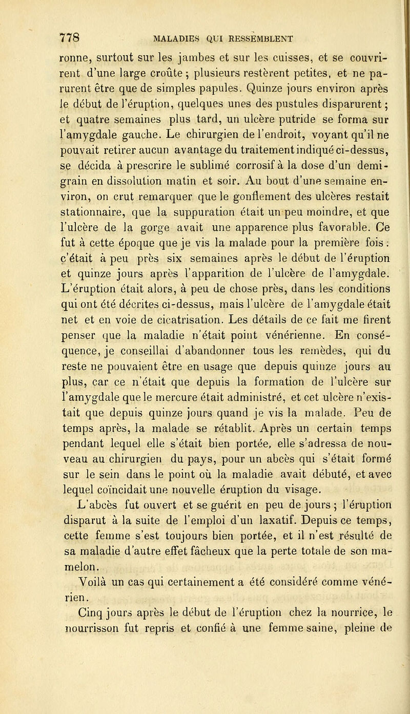 ronne, surtout sur les jambes et sur les cuisses, et se couvri- rent d'une large croûte 5 plusieurs restèrent petites, et ne pa- rurent être que de simples papules. Quinze jours environ après le début de l'éruption, quelques unes des pustules disparurent ; et quatre semaines plus tard, un ulcère putride se forma sur l'amygdale gauche. Le chirurgien de l'endroit, voyant qu'il ne pouvait retirer aucun avantage du traitement indiqué ci-dessus, se décida à prescrire le sublimé corrosif à la dose d'un demi- grain en dissolution matin et soir. Au bout d'une semaine en- viron, on crut remarquer que le gonflement des ulcères restait stationnaire, que la suppuration était un peu moindre, et que l'ulcère de la gorge avait une apparence plus favorable. Ce fut à cette époque que je vis la malade pour la première fois ; c'était à peu près six semaines après le début de l'éruption et quinze jours après l'apparition de l'ulcère de l'amygdale. L'éruption était alors, à peu de chose près, dans les conditions qui ont été décrites ci-dessus, mais l'ulcère de l'amygdale était net et en voie de cicatrisation. Les détails de ce fait me firent penser que la maladie n'était point vénérienne. En consé- quence, je conseillai d'abandonner tous les remèdes, qui du reste ne pouvaient être en usage que depuis quinze jours au plus, car ce n'était que depuis la formation de l'ulcère sur l'amygdale que le mercure était administré, et cet ulcère n'exis- tait que depuis quinze jours quand je vis la malade. Peu de temps après, la malade se rétablit. Après un certain temps pendant lequel elle s'était bien portée, elle s'adressa de nou- veau au chirurgien du pays, pour un abcès qui s'était formé sur le sein dans le point où la maladie avait débuté, et avec lequel coïncidait une nouvelle éruption du visage. L'abcès fut ouvert et se guérit en peu de jours ; l'éruption disparut à la suite de l'emploi d'un laxatif. Depuis ce temps, cette femme s'est toujours bien portée, et il n'est résulté de sa maladie d'autre effet fâcheux que la perte totale de son ma- melon. Voilà un cas qui certainement a été considéré comme véné- rien. Cinq jours après le début de l'éruption chez la nourrice, le nourrisson fut repris et confié à une femme saine, pleine de