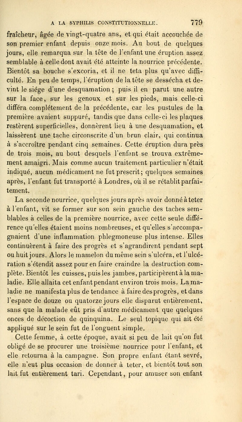 fraîcheur, âgée de vingt-quatre ans, et qui était accouchée de son premier enfant depuis onze mois. Au bout de quelques jours, elle remarqua sur la tête de l'enfant une éruption assez semblable à celle dont avait été atteinte la nourrice précédente. Bientôt sa bouche s'excoria, et il ne teta plus qu'avec diffi- culté. En peu de temps, l'éruption de la tête se dessécha et de- vint le siège d'une desquamation ; puis il en parut une autre sur la face, sur les genoux et sur les pieds, mais celle-ci différa complètement de la précédente, car les pustules de la première avaient suppuré, tandis que dans celle-ci les plaques restèrent superficielles, donnèrent lieu à une desquamation, et laissèrent une tache circonscrite d'un brun clair, qui continua à s'accroître pendant cinq semaines. Cette éruption dura près de trois mois, au bout desquels l'enfant se trouva extrême- ment amaigri. Mais comme aucun traitement particulier n'était indiqué, aucun médicament ne fut prescrit; quelques semaines après, l'enfant fut transporté à Londres, où il se rétablit parfai- tement. La seconde nourrice, quelques jours après avoir donnéàteter à l'enfant, vit se former sur son sein gauche des taches sem- blables à celles de la première nourrice, avec cette seule diffé- rence qu'elles étaient moins nombreuses, et quelles s'accompa- gnaient d'une inflammation phlegmoneuse plus intense. Elles continuèrent à faire des progrès et s'agrandirent pendant sept ou huit jours. Alors le mamelon du même sein s'ulcéra, et l'ulcé- ration s'étendit assez pour en faire craindre la destruction com- plète. Bientôt les cuisses, puis les jambes, participèrent à la ma- ladie. Elle allaita cet enfant pendant environ trois mois. La ma- ladie ne manifesta plus de tendance à faire des progrès, et dans l'espace de douze ou quatorze jours elle disparut entièrement, sans que la malade eût pris d'autre médicament que quelques onces de décoction de quinquina. Le seul topique qui ait été appliqué sur le sein fut de l'onguent simple. Cette femme, à cette époque, avait si peu de lait qu'on fut obligé de se procurer une troisième nourrice pour l'enfant, et elle retourna à la campagne. Son propre enfant étant sevré, elle n'eut plus occasion de donner à teter, et bientôt tout son lait fut entièrement tari. Cependant, pour amuser son enfant
