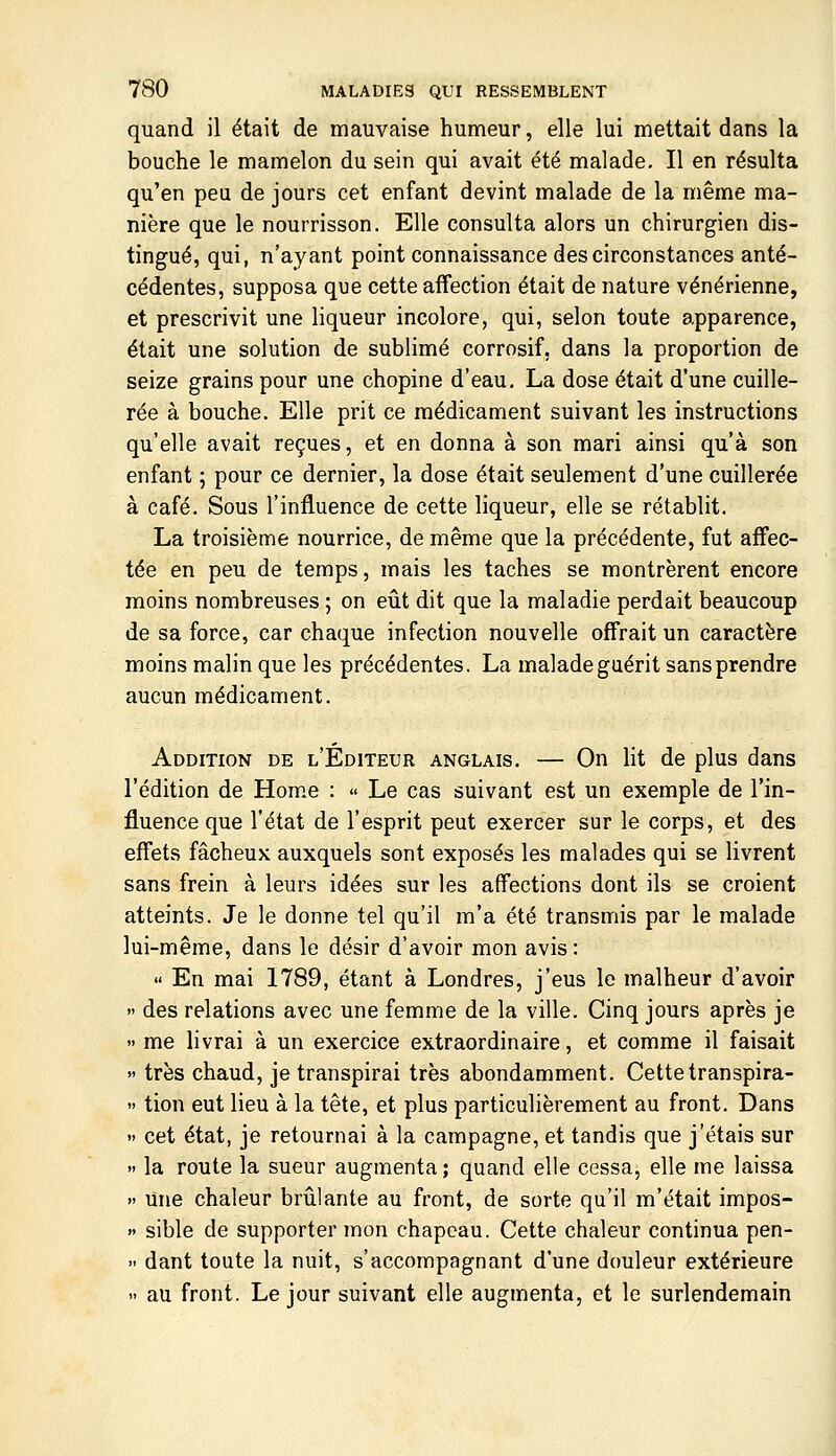 quand il était de mauvaise humeur, elle lui mettait dans la bouche le mamelon du sein qui avait été malade. Il en résulta qu'en peu de jours cet enfant devint malade de la même ma- nière que le nourrisson. Elle consulta alors un chirurgien dis- tingué, qui, n'ayant point connaissance des circonstances anté- cédentes, supposa que cette affection était de nature vénérienne, et prescrivit une liqueur incolore, qui, selon toute apparence, était une solution de sublimé corrosif, dans la proportion de seize grains pour une chopine d'eau. La dose était d'une cuille- rée à bouche. Elle prit ce médicament suivant les instructions qu'elle avait reçues, et en donna à son mari ainsi qu'à son enfant ; pour ce dernier, la dose était seulement d'une cuillerée à café. Sous l'influence de cette liqueur, elle se rétablit. La troisième nourrice, de même que la précédente, fut affec- tée en peu de temps, mais les taches se montrèrent encore moins nombreuses ; on eût dit que la maladie perdait beaucoup de sa force, car chaque infection nouvelle offrait un caractère moins malin que les précédentes. La malade guérit sans prendre aucun médicament. Addition de l'Éditeur anglais. — On lit de plus dans l'édition de Home : « Le cas suivant est un exemple de l'in- fluence que l'état de l'esprit peut exercer sur le corps, et des effets fâcheux auxquels sont exposés les malades qui se livrent sans frein à leurs idées sur les affections dont ils se croient atteints. Je le donne tel qu'il m'a été transmis par le malade lui-même, dans le désir d'avoir mon avis:  En mai 1789, étant à Londres, j'eus le malheur d'avoir  des relations avec une femme de la ville. Cinq jours après je  me livrai à un exercice extraordinaire, et comme il faisait  très chaud, je transpirai très abondamment. Cettetranspira- » tion eut lieu à la tête, et plus particulièrement au front. Dans  cet état, je retournai à la campagne, et tandis que j'étais sur  la route la sueur augmenta; quand elle cessa, elle me laissa » Une chaleur brûlante au front, de sorte qu'il m'était impos- » sible de supporter mon chapeau. Cette chaleur continua pen-  dant toute la nuit, s'accompagnant d'une douleur extérieure » au front. Le jour suivant elle augmenta, et le surlendemain