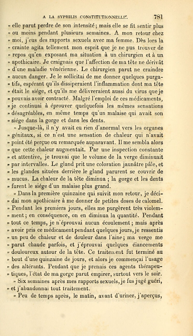  elle parut perdre de son intensité; mais elle se fit sentir plus  ou moins pendant plusieurs semaines. A mon retour chez » moi, j'eus des rapports sexuels avec ma femme. D^s lors la  crainte agita tellement mon esprit que je ne pus trouver de » repos qu'en exposant ma situation à un chirurgien et à un » apothicaire. Je craignais que l'affection de ma tête ne dérivât » d'une maladie vénérienne. Le chirurgien parut ne craindre «» aucun danger. Je le sollicitai de me donner quelques purga- »' tifs, espérant qu'ils dissiperaient l'inflammation dont ma tête  était le siège, et qu'ils me délivreraient aussi du virus que je M pouvais avoir contracté. Malgré l'emploi de ces médicaments, »je continuai à éprouver quelquefois les mêmes sensations » désagréables, en même temps qu'un malaise qui avait son »» siège dans la gorge et dans les dents,  Jusque-là, il n'y avait eu rien d'anormal vers les organes » génitaux, si ce n'est une sensation de chaleur qui n'avait »» point été perçue ou remarquée auparavant. 11 me sembla alors n que cette chaleur augmentait. Par une inspection constante w et attentive, je trouvai que le volume de la verge diminuait I» par intervalles. Le gland prit une coloration jaunâtre pâle, et n les glandes situées derrière le gland parurent se couvrir de » mucus. La chaleur de la tête diminua ; la gorge et les dents »» furent le siège d'un malaise plus grand. >' Dans la première quinzaine qui suivit mon retour, je déci-  dai mon apothicaire à me donner de petites doses de calomel. » Pendant les premiers jours, elles me purgèrent très violem- » ment ; en conséquence, on en diminua la quantité. Pendant » tout ce temps, je n'éprouvai aucun écoulement; mais après >. avoir pris ce médicament pendant quelques jours, je ressentis » un peu de chaleur et de douleur dans l'aine; ma verge me » parut chaude parfois, et j'éprouvai quelques élancements  douloureux autour de la tête. Ce traiteuient fut terminé au  bout d'une quinzaine de jours, et alors je commençai l'usage » des altérants. Pendant que je prenais ces agents thérapeu- n tiques, l'état de ma gorge parut empirer, surtout vers le soir.  Six semaines après mes rapports sexuels, je fus jugé guéri, » et j'abandonnai tout traitement. »» Peu de temps après, le matin, avant d'uriner, j'aperçus,