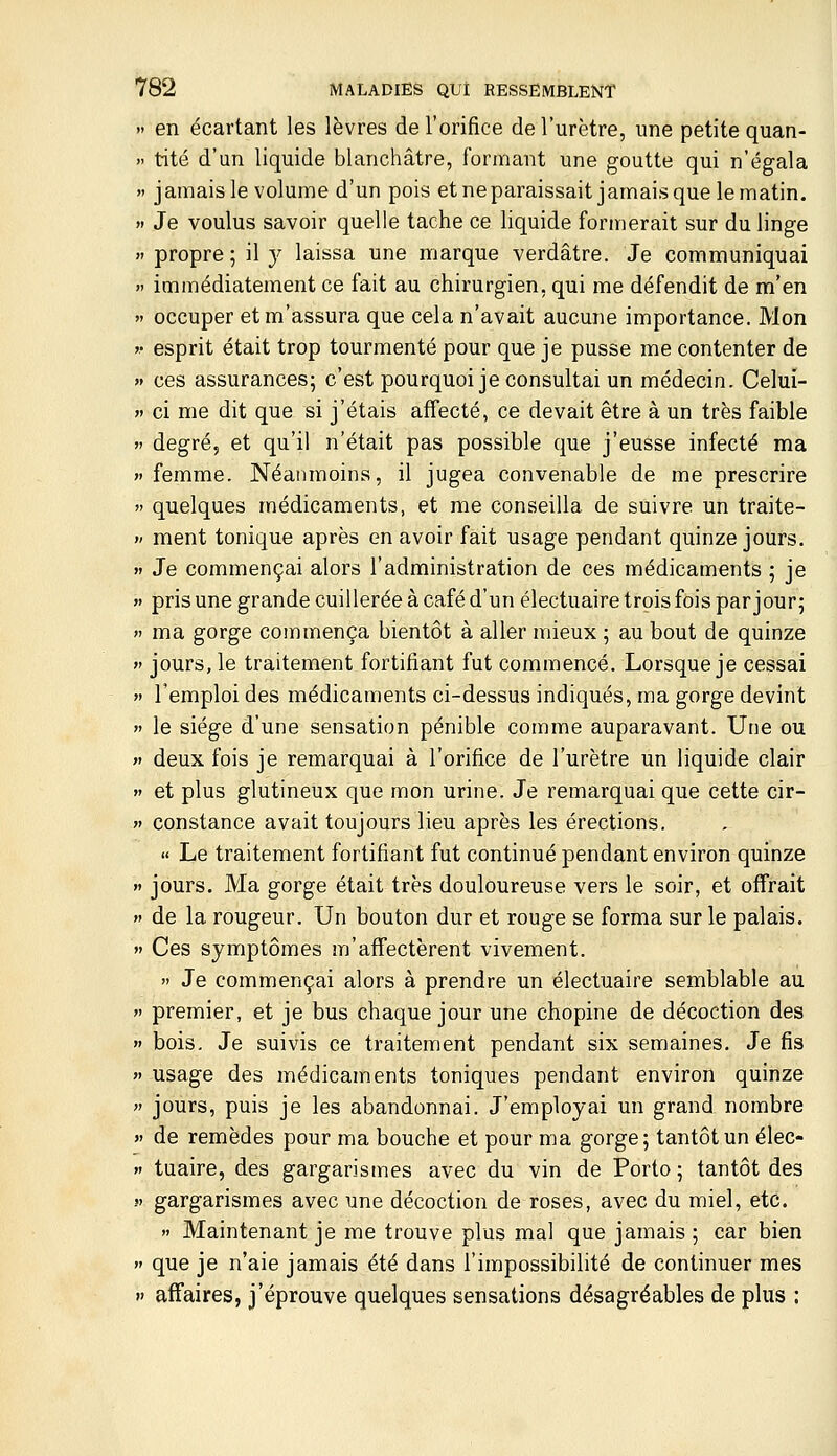 » en écartant les lèvres de l'orifice de l'urètre, une petite quan- >' tité d'un liquide blanchâtre, formant une goutte qui n'égala » jamais le volume d'un pois etneparaissait jamaisquelematin. » Je voulus savoir quelle tache ce liquide formerait sur du linge » propre ; il 3^ laissa une marque verdâtre. Je communiquai » immédiatement ce fait au chirurgien, qui me défendit de m'en » occuper et m'assura que cela n'avait aucune importance. Mon >• esprit était trop tourmenté pour que je pusse me contenter de » ces assurances; c'est pourquoi je consultai un médecin. Celui- » ci me dit que si j'étais affecté, ce devait être à un très faible V degré, et qu'il n'était pas possible que j'eusse infecté ma  femme. Néanmoins, il jugea convenable de me prescrire  quelques médicaments, et me conseilla de suivre un traite- >' ment tonique après en avoir fait usage pendant quinze jours. » Je commençai alors l'administration de ces médicaments ; je » pris une grande cuillerée à café d'un électuaire trois fois par jour;  ma gorge commença bientôt à aller mieux ; au bout de quinze  jours, le traitement fortifiant fut commencé. Lorsque je cessai » l'emploi des médicaments ci-dessus indiqués, ma gorge devint »' le siège d'une sensation pénible comme auparavant. Une ou « deux fois je remarquai à l'orifice de l'urètre un liquide clair  et plus glutineux que mon urine. Je remarquai que cette cir-  constance avait toujours lieu après les érections. « Le traitement fortifiant fut continué pendant environ quinze » jours. Ma gorge était très douloureuse vers le soir, et offrait  de la rougeur. Un bouton dur et rouge se forma sur le palais.  Ces symptômes m'affectèrent vivement.  Je commençai alors à prendre un électuaire semblable au  premier, et je bus chaque jour une chopine de décoction des » bois. Je suivis ce traitement pendant six semaines. Je fis  usage des médicaments toniques pendant environ quinze  jours, puis je les abandonnai. J'employai un grand nombre >' de remèdes pour ma bouche et pour ma gorge; tantôt un élec- »i tuaire, des gargarismes avec du vin de Porto; tantôt des S) gargarismes avec une décoction de roses, avec du miel, etc.  Maintenant je me trouve plus mal que jamais ; car bien  que je n'aie jamais été dans l'impossibilité de continuer mes » affaires, j'éprouve quelques sensations désagréables de plus :