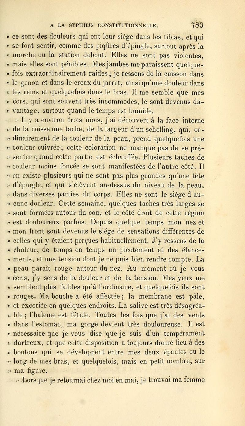 ce sont des douleurs qui ont leur siège dans les tibias, et qui se font sentir, comme des piqûres d'épingle, surtout après la marche ou la station debout. Elles ne sont pas violentes, mais elles sont pénibles. Mes jambes me paraissent quelque- fois extraordinairement raides 5 je ressens de la cuisson dans le genou et dans le creux du jarret, ainsi qu'une douleur dans les reins et quelquefois dans le bras. Il me semble que mes cors, qui sont souvent très incommodes, le sont devenus da- vantage, surtout quand le temps est humide.  Il y a environ trois mois, j'ai découvert à la face interne de la cuisse une tache, de la largeur d'un schelling, qui, or- dinairement de la couleur de la peau, prend quelquefois une couleur cuivrée ; cette coloration ne manque pas de se pré- senter quand cette partie est échauffée. Plusieurs taches de couleur moins foncée se sont manifestées de l'autre côté. Il en existe plusieurs qui ne sont pas plus grandes qu'une tête d'épingle, et qui s'élèvent au-dessus du niveau de la peau, dans diverses parties du corps. Elles ne sont le siège d'au- cune douleur. Cette semaine, quelques taches très larges se sont formées autour du cou, et le côté droit de cette région est douloureux parfois. Depuis quelque temps mon nez et mon front sont devenus le siège de sensations différentes de celles qui y étaient perçues habituellement. J'y ressens de la chaleur, de temps en temps un picotement et des élance- ments, et une tension dont je ne puis bien rendre compte. La peau paraît rouge autour du nez. Au moment où je vous écris, j'y sens de la douleur et de la tension. Mes yeux me semblent plus faibles qu'à l'ordinaire, et quelquefois ils sont rouges. Ma bouche a été affectée ; la membrane est pâle, et excoriée en quelques endroits, La salive est très désagréa- ble ; l'haleine est fétide. Toutes les fois que j'ai des vents dans l'estomac, ma gorge devient très douloureuse. 11 est nécessaire que je vous dise que je suis d'un tempérament dartreux, et que cette disposition a toujours donné lieu à des boutons qui se développent entre mes deux épaules ou le long de mes bras, et quelquefois, mais en petit nombre, sur ma figure. » Lorsque je retournai chez moi en mai, je trouvai ma femme