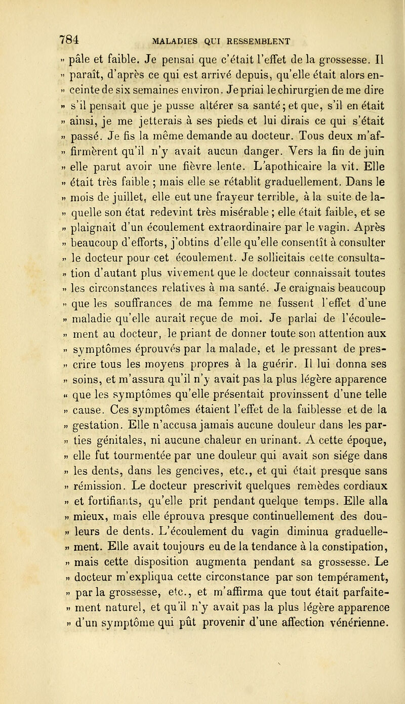 » pâle et faible. Je pensai que c'était l'effet de la grossesse. Il  paraît, d'après ce qui est arrivé depuis, qu'elle était alors en-  ceinte de six semaines environ. Je priai le chirurgien de me dire » s'il pensait que je pusse altérer sa santé;et que, s'il en était » ainsi, je me jetterais à ses pieds et lui dirais ce qui s'était  passé. Je fis la même demande au docteur. Tous deux m'af- » Armèrent qu'il n'y avait aucun danger. Vers la fin de juin  elle parut avoir une fièvre lente. L'apothicaire la vit. Elle  était très faible ; mais elle se rétablit graduellement. Dans le Il mois de juillet, elle eut une frayeur terrible, à la suite de la-  quelle son état redevint très misérable ; elle était faible, et se » plaignait d'un écoulement extraordinaire par le vagin. Après » beaucoup d'efforts, j'obtins d'elle qu'elle consentît à consulter » le docteur pour cet écoulement. Je sollicitais cette consulta- « tion d'autant plus vivement que le docteur connaissait toutes » les circonstances relatives à ma santé. Je craignais beaucoup  que les souffrances de ma femme ne fussent l'effet d'une  maladie qu'elle aurait reçue de moi. Je parlai de Técoule- » ment au docteur, le priant de donner toute son attention aux » symptômes éprouvés par la malade, et le pressant de pres-  crire tous les moyens propres à la guérir. Il lui donna ses » soins, et m'assura qu'il n'y avait pas la plus légère apparence « que les symptômes qu'elle présentait provinssent d'une telle » cause. Ces symptômes étaient l'effet de la faiblesse et de la » gestation. Elle n'accusa jamais aucune douleur dans les par- » ties génitales, ni aucune chaleur en urinant. A cette époque, »> elle fut tourmentée par une douleur qui avait son siège dans » les dents, dans les gencives, etc., et qui était presque sans » rémission. Le docteur prescrivit quelques remèdes cordiaux » et fortifiants, qu'elle prit pendant quelque temps. Elle alla » mieux, mais elle éprouva presque continuellement des dou- » leurs de dents. L'écoulement du vagin diminua graduelle- >» ment. Elle avait toujours eu de la tendance à la constipation, » mais cette disposition augmenta pendant sa grossesse. Le » docteur m'expliqua cette circonstance par son tempérament, » parla grossesse, etc., et m'affirma que tout était parfaite-  ment naturel, et qu'il n'y avait pas la plus légère apparence » d'un symptôme qui pût provenir d'une affection vénérienne.
