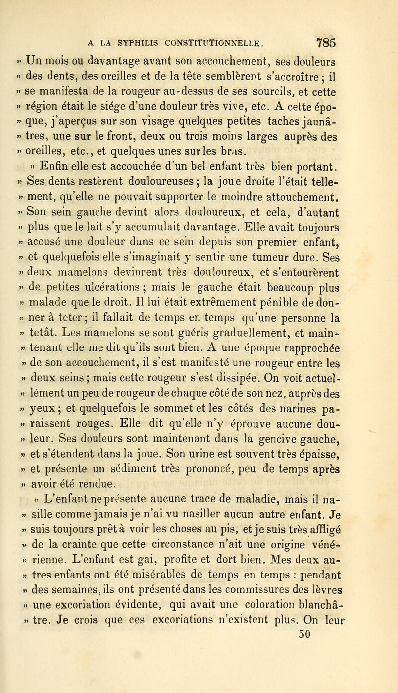 » Un mois ou davantage avant son accouchement, ses douleurs  des dents, des oreilles et de la tête semblèrent s'accroître; il » se manifesta de la rougeur au-dessus de ses sourcils, et cette  région était le siège d'une douleur très vive, etc. A cette épo-  que, j'aperçus sur son visage quelques petites taches jaunâ- » très, une sur le front, deux ou trois moins larges auprès des » oreilles, etc., et quelques unes sur les bras.  Enfin elle est accouchée d'un bel enfant très bien portant. »' Ses dents restèrent douloureuses ; la joue droite l'était telle-  ment, qu'elle ne pouvait supporter le moindre attouchement. »' Son sein gauche devint alors douloureux, et cela, d'autant  plus que le lait s'y accumulait davantage. Elle avait toujours  accusé une douleur dans ce sein depuis son premier enfant,  et quelquefois elle s'imaginait y sentir une tumeur dure. Ses  deux mamelons devinrent très douloureux, et s'entourèrent  de petites ulcérations ; mais le gauche était beaucoup plus » malade que le droit. Il lui était extrêmement pénible dedon- >i ner à teter; il fallait do temps en temps qu'une personne la  tetât. Les mamelons se sont guéris graduellement, et main- » tenant elle me dit qu'ils sont bien. A une époque rapprochée « de son accouchement, il s'est manifesté une rougeur entre les « deux seins ; mais cette rougeur s'est dissipée. On voit actuel- » lément un peu de rougeur de chaque côté de son nez, auprès des » yeux; et quelquefois le sommet et les côtés des narines pa- » raissent rouges. Elle dit qu'elle n'y éprouve aucune dou- » leur. Ses douleurs sont maintenant dans la gencive gauche, »» et s'étendent dans la joue. Son urine est souvent très épaisse,  et présente un sédiment très prononcé, peu de temps après  avoir été rendue.  L'enfant ne présente aucune trace de maladie, mais il na- ïf sille comme jamais je n'ai vu nasiller aucun autre enfant. Je » suis toujours prêta voir les choses au pis, et je suis très affligé V de la crainte que cette circonstance n'ait une origine véné- « tienne. L'enfant est gai, profite et dort bien. Mes deux au- » très enfants ont été misérables de temps en temps : pendant » des semaines, ils ont présenté dans les commissures des lèvres  une excoriation évidente, qui avait une coloration blanchâ- » tre. Je crois que ces excoriations n'existent plus. On leur 50