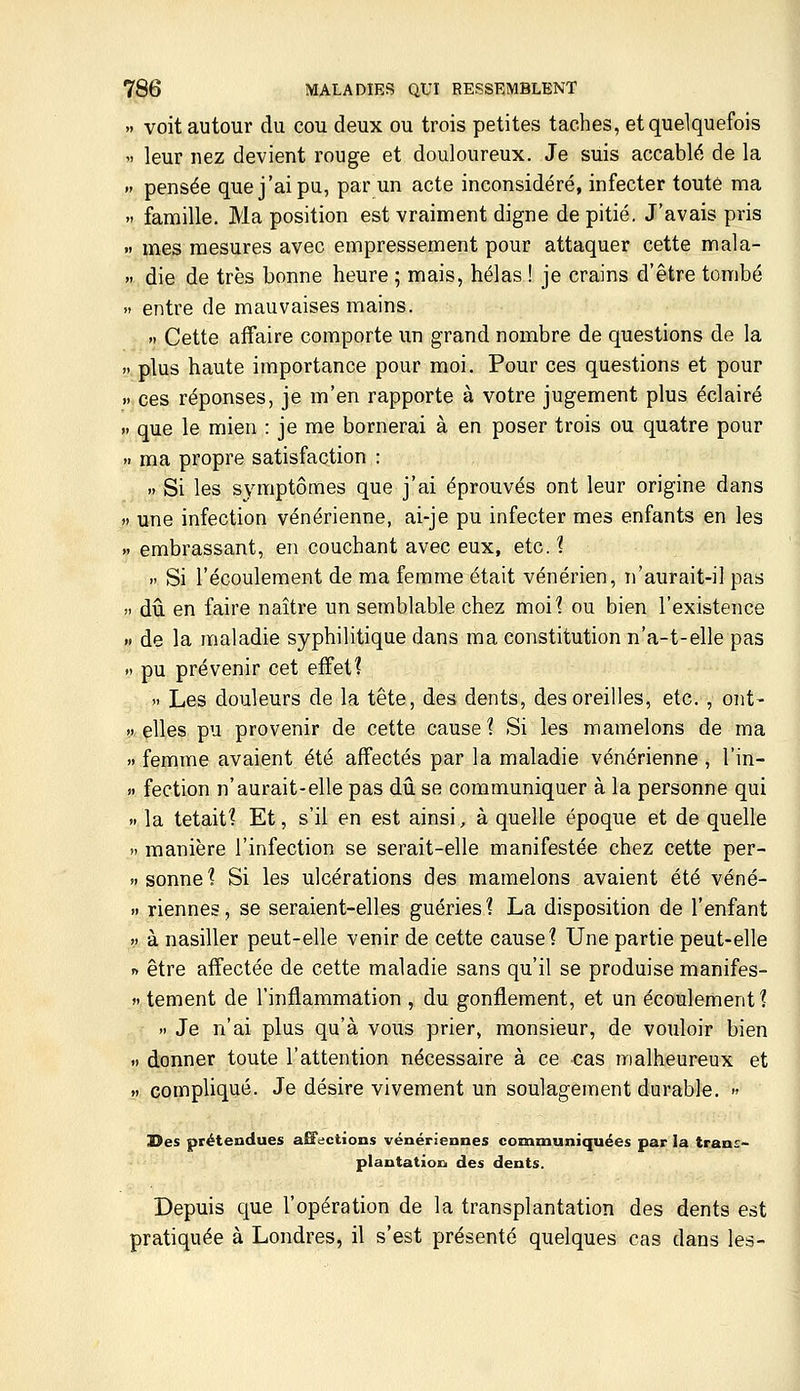 » voit autour du cou deux ou trois petites taches, et quelquefois  leur nez devient rouge et douloureux. Je suis accablé de la » pensée que j'ai pu, par un acte inconsidéré, infecter toute ma  famille. Ma position est vraiment digne de pitié. J'avais pris  mes mesures avec empressement pour attaquer cette mala- >' die de très bonne heure ; mais, hélas ! je crains d'être tombé «' entre de mauvaises mains.  Cette affaire comporte un grand nombre de questions de la » plus haute importance pour moi. Pour ces questions et pour » ces réponses, je m'en rapporte à votre jugement plus éclairé » que le mien : je me bornerai à en poser trois ou quatre pour  ma propre satisfaction : » Si les symptômes que j'ai éprouvés ont leur origine dans » une infection vénérienne, ai-je pu infecter mes enfants en les .. embrassant, en couchant avec eux, etc. 1 .' Si l'écoulement de ma femme était vénérien, n'aurait-il pas » dû en faire naître un semblable chez moi? ou bien l'existence « de la maladie syphilitique dans ma constitution n'a-t-elle pas » pu prévenir cet effet?  Les douleurs de la tête, des dents, des oreilles, etc. , ont- » elles pu provenir de cette cause? Si les mamelons de ma » femme avaient été affectés par la maladie vénérienne , l'in- >• fection n'aurait-elle pas dû se communiquer à la personne qui .. la tétait? Et, s'il en est ainsi, à quelle époque et de quelle ). manière l'infection se serait-elle manifestée chez cette per- »i sonne? Si les ulcérations des mamelons avaient été véné- » riennes, se seraient-elles guéries? La disposition de l'enfant » à nasiller peut-elle venir de cette cause? Une partie peut-elle n être affectée de cette maladie sans qu'il se produise manifes- »> tement de l'inflammation , du gonflement, et un écoulement? >. Je n'ai plus qu'à vous prier, monsieur, de vouloir bien .> donner toute l'attention nécessaire à ce cas malheureux et H compliqué. Je désire vivement un soulagement durable. » Des prétendues aETuctions vénériennes communiquées par la tcanE- plantationi des dents. Depuis que l'opération de la transplantation des dents est pratiquée à Londres, il s'est présenté quelques cas dans les-