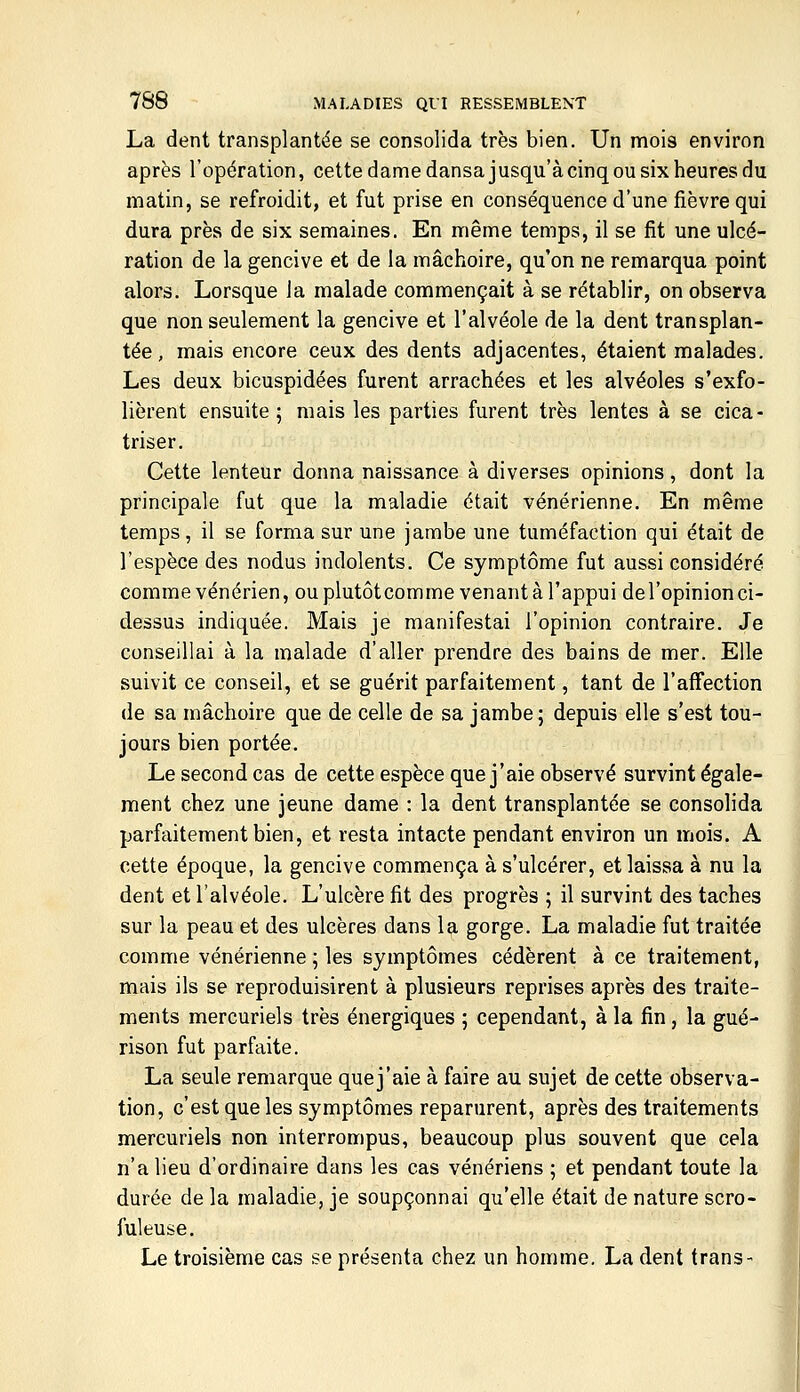 La dent transplantée se consolida très bien. Un mois environ après l'opération, cette dame dansa jusqu'à cinq ou six heures du matin, se refroidit, et fut prise en conséquence d'une fièvre qui dura près de six semaines. En même temps, il se fit une ulcé- ration de la gencive et de la mâchoire, qu'on ne remarqua point alors. Lorsque la malade commençait à se rétablir, on observa que non seulement la gencive et l'alvéole de la dent transplan- tée, mais encore ceux des dents adjacentes, étaient malades. Les deux bicuspidées furent arrachées et les alvéoles s'exfo- lièrent ensuite; mais les parties furent très lentes à se cica- triser. Cette lenteur donna naissance à diverses opinions, dont la principale fut que la maladie était vénérienne. En même temps, il se forma sur une jambe une tuméfaction qui était de l'espèce des nodus indolents. Ce symptôme fut aussi considéré comme vénérien, ou plutôtcomme venant à l'appui del'opinion ci- dessus indiquée. Mais je manifestai l'opinion contraire. Je conseillai à la malade d'aller prendre des bains de mer. Elle suivit ce conseil, et se guérit parfaitement, tant de l'affection de sa mâchoire que de celle de sa jambe; depuis elle s'est tou- jours bien portée. Le second cas de cette espèce que j'aie observé survint égale- ment chez une jeune dame : la dent transplantée se consolida parfaitement bien, et resta intacte pendant environ un mois. A cette époque, la gencive commença à s'ulcérer, et laissa à nu la dent et l'alvéole. L'ulcère fit des progrès ; il survint des taches sur la peau et des ulcères dans la gorge. La maladie fut traitée comme vénérienne ; les symptômes cédèrent à ce traitement, mais ils se reproduisirent à plusieurs reprises après des traite- ments mercuriels très énergiques ; cependant, à la fin, la gué- rison fut parfaite. La seule remarque quej'aie à faire au sujet de cette observa- tion, c'est que les symptômes reparurent, après des traitements mercuriels non interrompus, beaucoup plus souvent que cela n'a lieu d'ordinaire dans les cas vénériens ; et pendant toute la durée de la maladie, je soupçonnai qu'elle était de nature scro- fuleuse. Le troisième cas se présenta chez un homme. La dent trans-