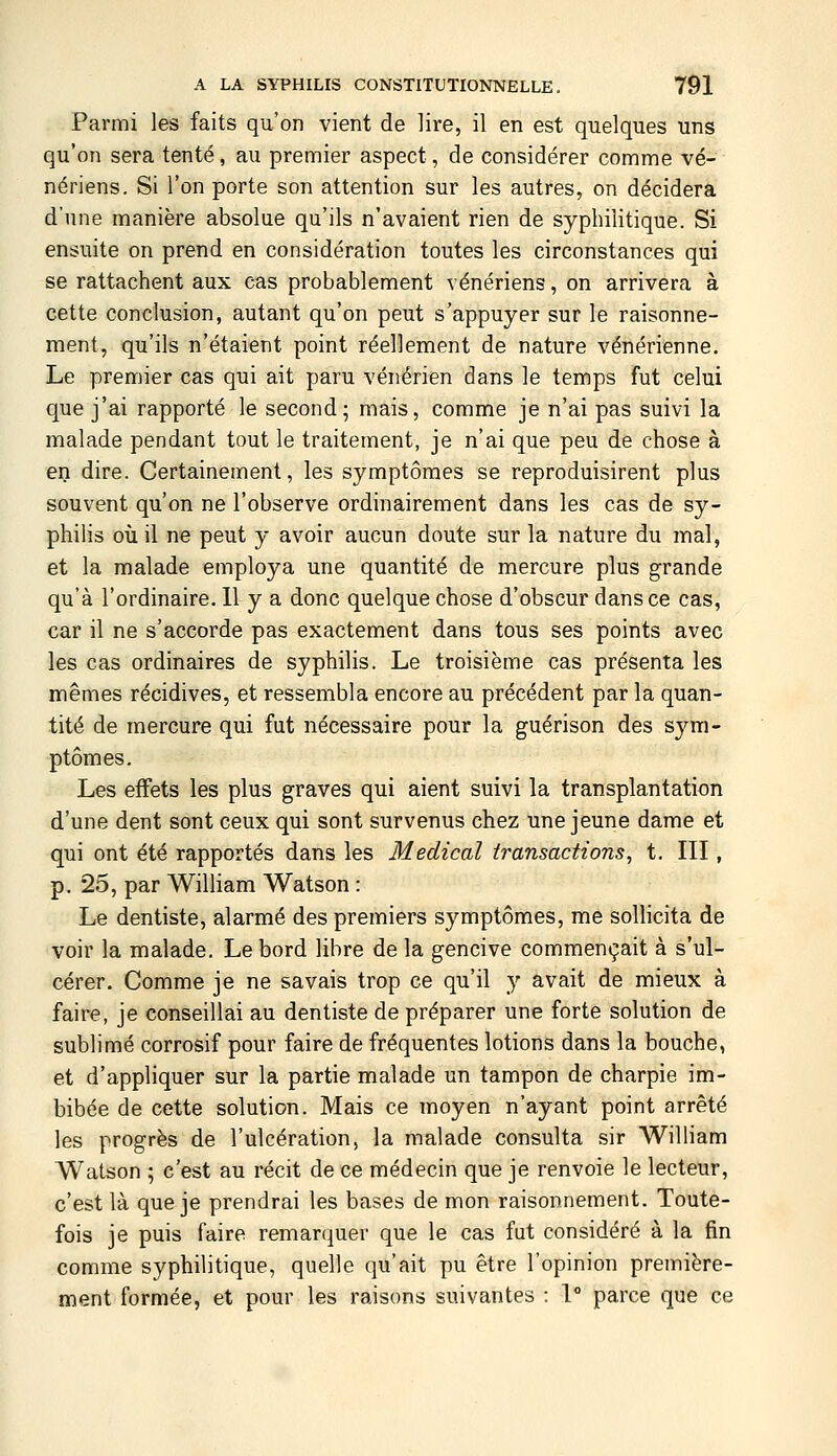 Parmi les faits qu'on vient de lire, il en est quelques uns qu'on sera tenté, au premier aspect, de considérer comme vé- nériens. Si l'on porte son attention sur les autres, on décidera d'une manière absolue qu'ils n'avaient rien de syphilitique. Si ensuite on prend en considération toutes les circonstances qui se rattachent aux cas probablement vénériens, on arrivera à cette conclusion, autant qu'on peut s'appuyer sur le raisonne- ment, qu'ils n'étaient point réellement de nature vénérienne. Le premier cas qui ait paru vénérien dans le temps fut celui que j'ai rapporté le second; mais, comme je n'ai pas suivi la malade pendant tout le traitement, je n'ai que peu de chose à en dire. Certainement, les symptômes se reproduisirent plus souvent qu'on ne l'observe ordinairement dans les cas de sy- philis où il ne peut y avoir aucun doute sur la nature du mal, et la malade employa une quantité de mercure plus grande qu'à l'ordinaire. 11 y a donc quelque chose d'obscur dans ce cas, car il ne s'accorde pas exactement dans tous ses points avec les cas ordinaires de syphilis. Le troisième cas présenta les mêmes récidives, et ressembla encore au précédent par la quan- tité de mercure qui fut nécessaire pour la guérison des sym- ptômes. Les effets les plus graves qui aient suivi la transplantation d'une dent sont ceux qui sont survenus chez une jeune dame et qui ont été rapportés dans les Médical transactions, t. III, p. 25, par William Watson : Le dentiste, alarmé des premiers symptômes, me sollicita de voir la malade. Le bord libre de la gencive commençait à s'ul- cérer. Comme je ne savais trop ce qu'il y avait de mieux à faire, je conseillai au dentiste de préparer une forte solution de sublimé corrosif pour faire de fréquentes lotions dans la bouche, et d'appliquer sur la partie malade un tampon de charpie im- bibée de cette solution. Mais ce moyen n'ayant point arrêté les progrès de l'ulcération, la malade consulta sir William Watson ; c'est au récit de ce médecin que je renvoie le lecteur, c'est là que je prendrai les bases de mon raisonnement. Toute- fois je puis faire remarquer que le cas fut considéré à la fin comme syphilitique, quelle qu'ait pu être l'opinion première- ment formée, et pour les raisons suivantes : 1° parce que ce