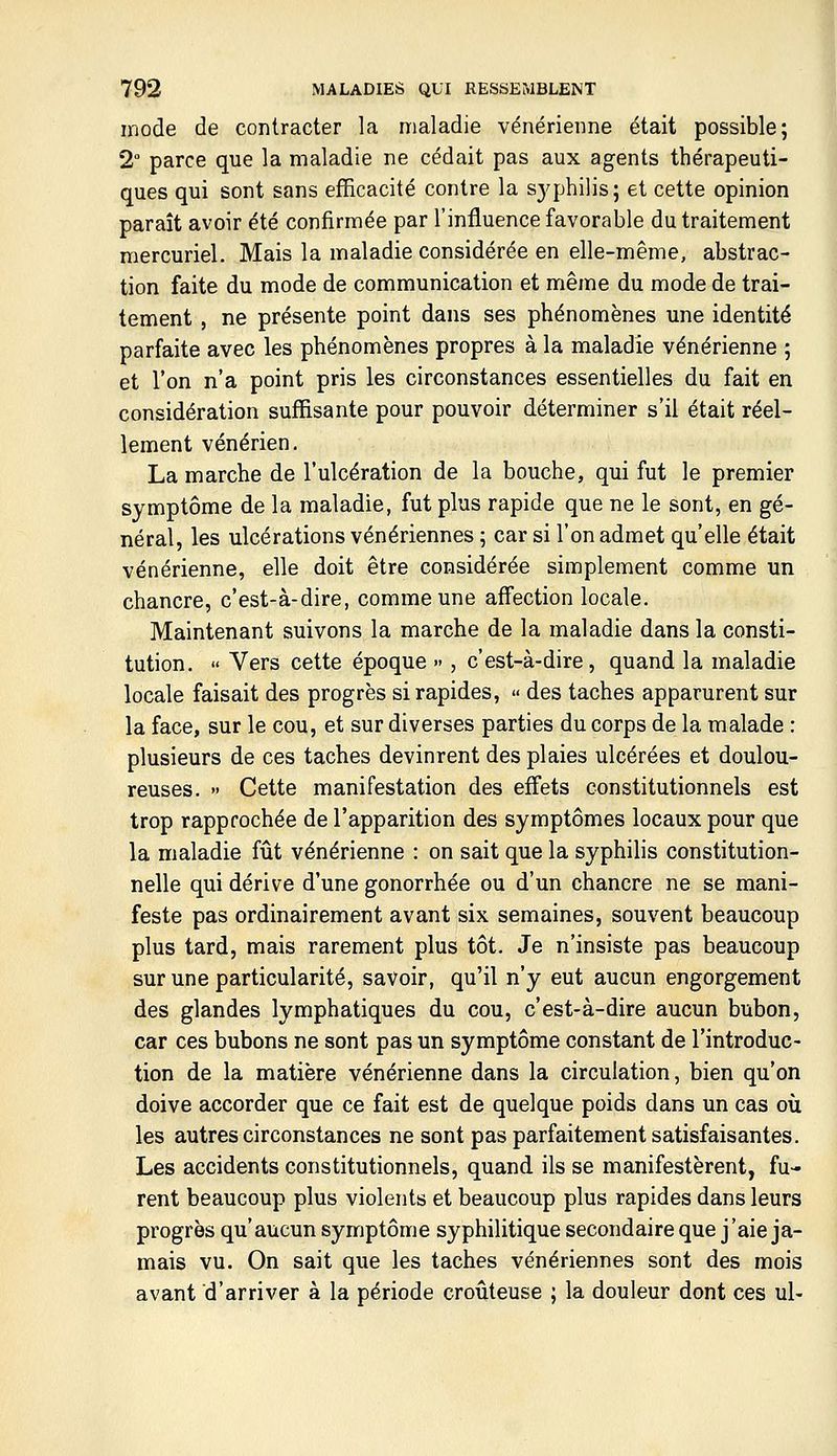 mode de conlracter la maladie vénérienne était possible; 2° parce que la maladie ne cédait pas aux agents thérapeuti- ques qui sont sans efficacité contre la sj^philis; et cette opinion paraît avoir été confirmée par l'influence favorable du traitement mercuriel. Mais la maladie considérée en elle-même, abstrac- tion faite du mode de communication et même du mode de trai- tement , ne présente point dans ses phénomènes une identité parfaite avec les phénomènes propres à la maladie vénérienne ; et l'on n'a point pris les circonstances essentielles du fait en considération suffisante pour pouvoir déterminer s'il était réel- lement vénérien. La marche de l'ulcération de la bouche, qui fut le premier symptôme de la maladie, fut plus rapide que ne le sont, en gé- néral, les ulcérations vénériennes ; car si l'on admet qu'elle était vénérienne, elle doit être considérée simplement comme un chancre, c'est-à-dire, comme une aff'ection locale. Maintenant suivons la marche de la maladie dans la consti- tution,  Vers cette époque » , c'est-à-dire, quand la maladie locale faisait des progrès si rapides, « des taches apparurent sur la face, sur le cou, et sur diverses parties du corps de la malade : plusieurs de ces taches devinrent des plaies ulcérées et doulou- reuses. » Cette manifestation des effets constitutionnels est trop rapprochée de l'apparition des symptômes locaux pour que la maladie fût vénérienne : on sait que la syphilis constitution- nelle qui dérive d'une gonorrhée ou d'un chancre ne se mani- feste pas ordinairement avant six semaines, souvent beaucoup plus tard, mais rarement plus tôt. Je n'insiste pas beaucoup sur une particularité, savoir, qu'il n'y eut aucun engorgement des glandes lymphatiques du cou, c'est-à-dire aucun bubon, car ces bubons ne sont pas un symptôme constant de l'introduc- tion de la matière vénérienne dans la circulation, bien qu'on doive accorder que ce fait est de quelque poids dans un cas où les autres circonstances ne sont pas parfaitement satisfaisantes. Les accidents constitutionnels, quand ils se manifestèrent, fu- rent beaucoup plus violents et beaucoup plus rapides dans leurs progrès qu'aucun symptôme syphilitique secondaire que j'aie ja- mais vu. On sait que les taches vénériennes sont des mois avant d'arriver à la période croûteuse ; la douleur dont ces ul-
