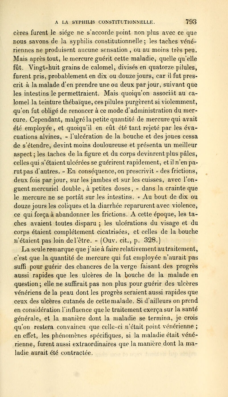 cères furent le siège ne s'accorde point non plus avec ce que nous savons de la syphilis constitutionnelle ; les taches véné- riennes ne produisent aucune sensation , ou au moins très peu. Mais après tout, le mercure guérit cette maladie, quelle qu'elle fût. Vingt-huit grains de calomel, divisés en quatorze pilules, furent pris, probablement en dix ou douze jours, car il fut pres- crit à la malade d'en prendre une ou deux par jour, suivant que les intestins le permettraient. Mais quoiqu'on associât au ca- lomel la teinture thébaïque, ces pilules purgèrent si violemment, qu'on fut obhgé de renoncer à ce mode d'administration du mer- cure. Cependant, malgré la petite quantité de mercure qui avait été employée, et quoiqu'il en eût été tant rejeté par les éva- cuations alvines, •• l'ulcération de la bouche et des joues cessa de s'étendre, devint moins douloureuse et présenta un meilleur aspect ; les taches de la figure et du corps devinrent plus pâles, celles qui s'étaient ulcérées se guérirent rapidement, et il n'en pa- rutpas d'autres. » En conséquence, on prescrivit des frictions, deux fois par jour, sur les jambes et sur les cuisses, avec l'on- guent mercuriel double, à petites doses, dans la crainte que le mercure ne se portât sur les intestins. <■ Au bout de dix ou douze jours les coliques et la diarrhée reparurent avec violence, ce qui força à abandonner les frictions. A cette époque, les ta- ches avaient toutes disparu ; les ulcérations du visage et du corps étaient complètement cicatrisées, et celles de la bouche n'étaient pas loin de l'être. » (Ouv. cit., p. 328.) La seule remarque que j'aie à faire relativement au traitement, c'est que la quantité de mercure qui fut employée n'aurait pas suffi pour guérir des chancres de la verge faisant des progrès aussi rapides que les ulcères de la bouche de la malade en question ; elle ne suffirait pas non plus pour guérir des ulcères vénériens de la peau dont les progrès seraient aussi rapides que ceux des ulcères cutanés de cette malade. Si d'ailleurs on prend en considération l'influence que le traitement exerça sur la santé générale, et la manière dont la maladie se termina, je crois qu'on restera convaincu que celle-ci n'était point vénérienne ; en effet, les phénomènes spécifiques, si la maladie était véné- rienne, furent aussi extraordinaires que la manière dont la ma- ladie aurait été contractée.