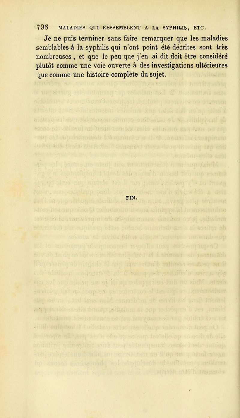 Je ne puis terminer sans faire remarquer que les maladies semblables à la syphilis qui n'ont point été décrites sont très nombreuses , et que le peu que j'en ai dit doit être considéré plutôt comme une voie ouverte à des investigations ultérieure» pe comme une histoire complète du sujet. FIN.