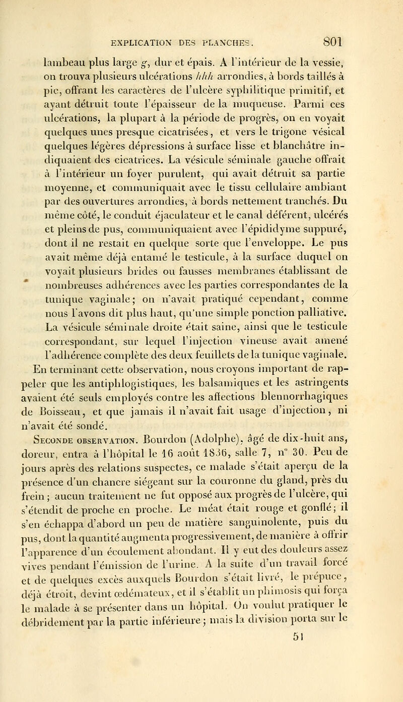 l^inibeau plus large g., dur et épais. A Tintérieur de la vessie, on trouva plusieurs ulcérations /i/ih arrondies, à bords taillés à pic, offrant les caractères de l'ulcère syphilitique primitif, et ayant détruit toute l'épaisseur de la muqueuse. Parmi ces ulcérations, la plupart à la période de progrès, on en voyait quelques unes presque cicatrisées, et vers le trigone vésical quelques légères dépressions à surface lisse et blanchâtre in- diquaient des cicatrices. La vésicule séminale gauche offrait à l'intérieur un foyer purulent, qui avait détruit sa partie moyenne, et communiquait avec le tissu cellulaire ambiant par des ouvertures arrondies, à bords nettement tranchés. Du même côté, le conduit éjaculateur et le canal déférent, ulcérés et pleins de pus, communiquaient avec l'épididyme suppuré, dont il ne restait en quelque sorte que l'enveloppe. Le pus avait même déjà entamé le testicule, à la surface duquel on voyait plusieurs brides ou fausses membranes établissant de nombreuses adhérences avec les parties correspondantes de la tunique vaginale; on n'avait pratiqué cependant, comme nous l'avons dit plus haut, qu'une simple ponction palliative. La vésicule séminale droite était saine, ainsi que le testicule correspondant, sur lequel l'injection vineuse avait amené l'adhérence complète des deux feuillets de la tunique vaginale. En terminant cette observation, nous croyons important de rap- peler que les antiphlogistiques, les balsamiques et les astringents avaient été seuls employés contre les affections blennorrliagiques de Boisseau, et que jamais il n'avait fait usage d'injection, ni n'avait été sondé. Seconde observation. Bourdon (Adolphe), âgé de dix-huit ans, doreur, entra à l'hôpital le 16 août 1836, salle 7, n 30. Peu de jours après des relations suspectes, ce malade s'était aperçu de la présence d'un chancre siégeant sur la couronne du gland, près du frein; aucun traitement ne fut opposé aux progrès de l'ulcère, qui s'étendit de proche en proche. Le méat était rouge et gonflé; il s'en échappa d'abord un peu de matière sanguinolente, puis du pus, dont la quantité augmenta progressivement, de manière à offrir l'apparence d'un écoulement abondant. Il y eut des douleurs assez vives pendant l'émission de l'urine. A la suite d'un travail forcé et de quelques excès auxquels Bourdon s'était livré, le prépuce, déjà étroit, devint œdémateux, et il s'établit un phimosis qui força le malade à se présenter dans un hôpital. On voulut pratiquer le débridement par la partie inférieure ; mais la division porta sur le 51