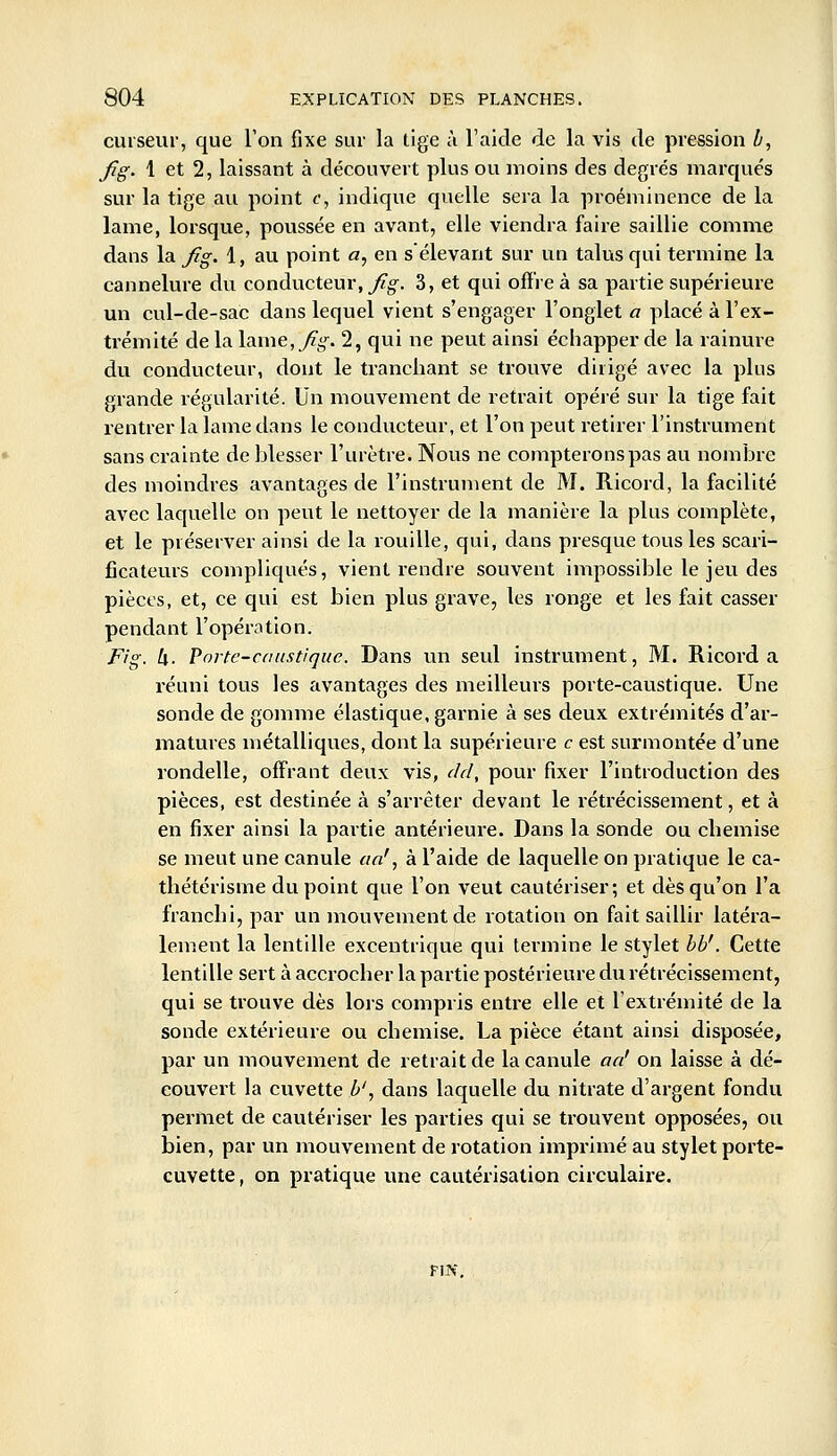 curseur, que l'on fixe sur la lige à l'aide de la vis de pression h, fig. 1 et 2, laissant à découvert plus ou moins des degrés marqués sur la tige au point f, indique quelle sera la proéminence de la lame, lorsque, poussée en avant, elle viendra faire saillie comme dans la fig. 1, au point a, en sélevant sur un talus qui termine la cannelure du conducteur, y^g^. 3, et qui offre à sa partie supérieure un cul-de-sac dans lequel vient s'engager l'onglet a placé à l'ex- trémité delalame,7zjif. 2, qui ne peut ainsi échapper de la rainure du conducteur, dont le tranchant se trouve dirigé avec la plus grande régularité. \]\\ mouvement de retrait opéré sur la tige fait rentrer la lame dans le conducteur, et l'on peut retirer l'instrument sans crainte de blesser l'urètre. Nous ne compterons pas au nombre des moindres avantages de l'instrument de M. Ricord, la facilité avec laquelle on peut le nettoyer de la manière la plus complète, et le préserver ainsi de la rouille, qui, dans presque tous les scari- ficateurs compliqués, vient rendre souvent impossible le jeu des pièces, et, ce qui est bien plus grave, les ronge et les fait casser pendant l'opération. Fig. U. Porte-caustique. Dans un seul instrument, M. Ricord a réuni tous les avantages des meilleurs porte-caustique. Une sonde de gomme élastique, garnie à ses deux extrémités d'ar- matures métalliques, dont la supérieure c est surmontée d'une rondelle, offrant deux vis, dd, pour fixer l'introduction des pièces, est destinée à s'arrêter devant le rétrécissement, et à en fixer ainsi la partie antérieure. Dans la sonde ou chemise se meut une canule aa', à l'aide de laquelle on pratique le ca- thétérisme du point que l'on veut cautériser; et dès qu'on l'a franchi, par un mouvement de rotation on fait saillir latéra- lement la lentille excentrique qui termine le stylet bb'. Cette lentille sert à accrocher la partie postérieure du rétrécissement, qui se trouve dès lors compris entre elle et l'extrémité de la sonde extérieure ou cbemise. La pièce étant ainsi disposée, par un mouvement de retrait de la canule aa' on laisse à dé- couvert la cuvette b', dans laquelle du nitrate d'argent fondu permet de cautériser les parties qui se trouvent opposées, ou bien, par un mouvement de rotation imprimé au stylet porte- cuvette , on pratique une cautérisation circulaire. FIN,