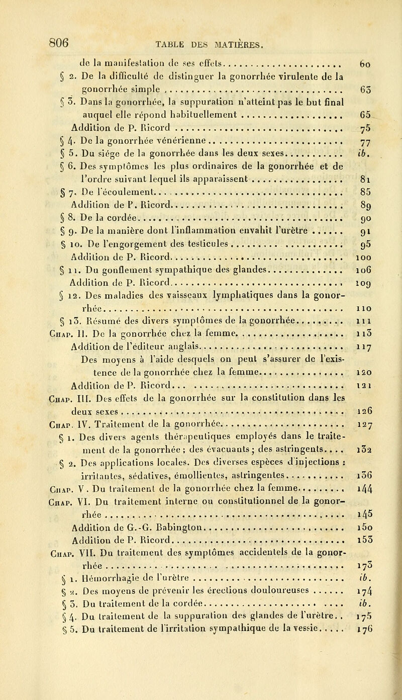 de la niauifeslalioii ilo ses cffcls bo § 2. De la difficullé de distinguer la gonorrhée virulente de la gonorrhéc simple 63 § 3. Daiisla gonorrhée, la suppuration n'atteint pas le but final auquel elle répond habituellement 65 Addition de P. Ricord ^5 § 4. De la gonorrhée vénérienne 77 § 5. Du siège de la gonorrhée dans les deux sexes ib. § 6. Des symplômes les plus ordinaires de la gonorrhée et de l'ordre suivant lequel ils apparaissent 81 § 7. De l'écoulement.. . , 85 Addition de P. Ricord 89 § 8. De la cordée 90 § 9. De la manière dont l'inflammation envahit l'urètre 91 § 10. De l'engorgement des testicules 95 Addition de P. Ricord 100 § 11. Du gonflement sympathique des glandes 106 Addition de P. Ricord 109 § 12. Des maladies des vaisseaux lymphatiques dans la gonor- rhée 110 § i3. Résumé des divers symptômes de la gonorrhée 111 CiiAP. 11. De la gonorrhée chez la lemme 113 Addition de l'éditeur anglais , 117 Des moyens à l'aide desquels on peut s'assurer de l'exis- tence de la gonorrhée chez la femme 1Q.0 Addition de P. Ricord 121 Chap. III. Dts efl^ets de la gonorrhée sur la constitution dans les deux sexes • 126 Chap. IV. Traitement de la gonorrhée 127 § 1. Des divers agents thér;ipeutiques employés dans le traite- ment de la gonorrhée ; des évacuants j des astringents.. . . i32 § 2. Des applications locales. Des diverses espèces d'injections : irritantes, sédatives, émoUienles, asliùngentes i56 CiiAP. V . Du Irailemcnl de la gonorrhée chez la femme i44 Chap. VI. Du traitement interne ou constitutionnel de la gonor- rhée 145 Addition de G.-G. Babington i5o Addition de P. Ricord i53 Chap. VII. Du traitement des symptômes accidentels de la gonor- rhée 173 § 1. Hémorrhagie de l'urètre ib. § «. Des moyens de prévenir les érections douloureuses 174 § 3. Du traitement de la cordée ib. §4. Du traitement de la suppuration des glandes de l'urètre, . 175 § 5. Du traitement de l'irritation sympathique du la vessie 176
