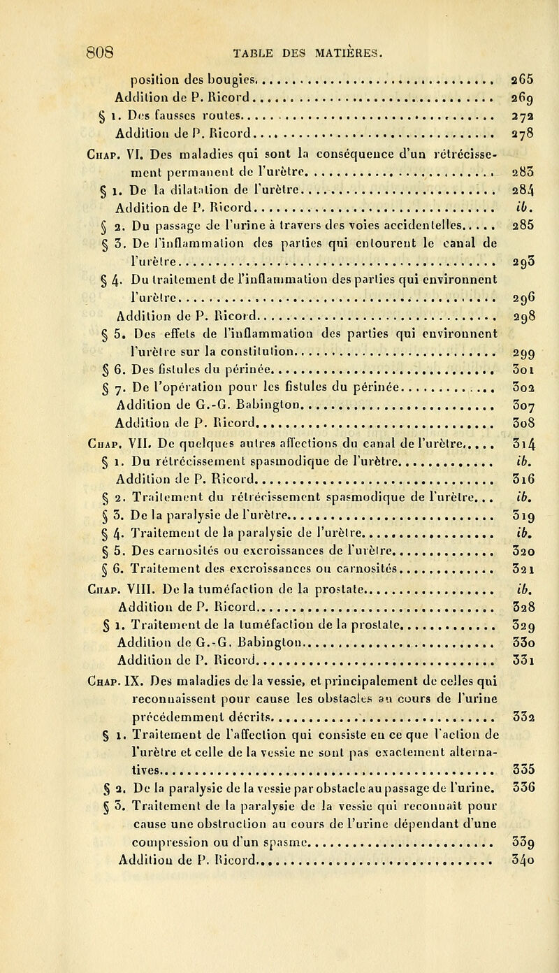position des bougies s65 Addllioa de P. Ricord 369 § I. Di;s fausses routes •. .., 27a Addition de P. Ricord 278 CiiAP. VI. Des maladies qui sont la conséquence d'un rclrécisse- nicnt permanent de l'urètre 283 § 1. De la dilatation de l'urètre 284 Addition de V. Ricord ib. i 2. Du passage de l'urine à travers des voies accidentelles 286 § 3. De l'inflammation des parties qui entourent le canal de l'urètre 293 § 4- Du traitement de rinQammation des parties qui environnent l'urètre 296 Addition de P. Ricord 298 § 5. Des effets de l'inflammation des parties qui environnent l'urètre sur la constitution 299 § 6. Des fistules du périnée 3oi § 7. De l'opération pour les fistules du périnée 3o2 Addition de G.-G. Babington , 307 Addition de P, Ricord 3o8 Chap. VII. De quelques autres aflccfions du canal de l'urètre 3i4 § 1. Du rétrécissement spasmodique de l'urètre ib. Addition de P. Ricord 3i6 § 2. Traitement du rétrécissement spasmodique de l'urètre... ib. § 3. De la paralysie de l'urètre 519 § 4- Traitement de la paralysie de l'urètre. ib, § 5. Des carnosités ou excroissances de l'urèlre 320 § 6. Traitement des excroissances ou cainosités 321 CiiAP. VIII. De la tuméfaction de la prostate ib. Addition de P. Ricord 528 § 1. Traitement de la tuméfaction de la prostate 329 Addition de G.-G. Babington 33o Addition de P. Ricord 331 Chap. IX. Des maladies de la vessie, et principalement de celles qui reconnaissent pour cause les obsla-cles au cours de l'urine précédemment décrits 332 § 1, Traitement de l'affection qui consiste en ce que Vaction de l'urètre et celle de la vessie ne sont pas exactement alterna- tives 335 § 2. De la paralysie de la vessie par obstacle au passage de l'urine. 336 § 5. Traitement de la paralysie de la vessie c|ui reconnaît pour cause une obstruction au cours de l'urine dépendant d'une compression ou d'un spasme 33g Addition de P. Ricord 34o
