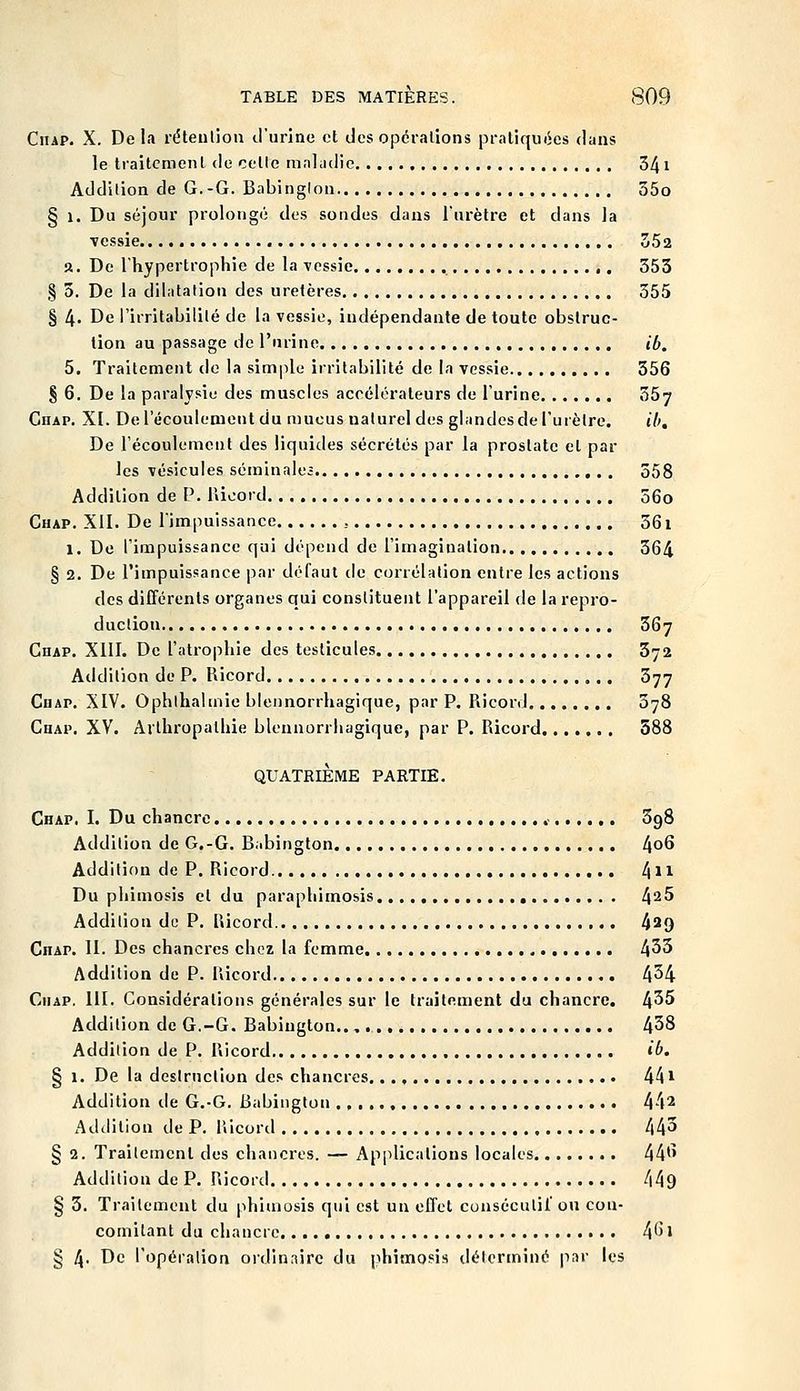 CiiAP. X. De la rétention d'urine et des opérations pratiquiies dans le traitement de cette mnliidie 341 Addition de G.-G. Babinglon 35o § 1. Du séjour prolongé des sondes dans l'urètre et dans la vessie 352 a. De l'hypertrophie de la \cssie 353 § 3. De la dilatation des uretères 555 § 4- De l'irritabilité de la vessie, indépendante de toute obstruc- tion au passage de l'nrine ib. 5, Traitement de la simple irritabilité de la vessie 356 § 6. De la paralysie des muscles accélérateurs de l'urine 357 Chap. XI. De l'écoulement du mucus naturel des glandes de l'urètre. ib. De l'écoulement des liquides sécrétés par la prostate et par les vésicules séminale; 358 Addition de P. Rioord 56o Chap. XII. De l'impuissance 361 1. De l'impuissance qui dépend de l'imagination 364 § 2. De l'impuissance par défaut de corrélation entre les actions des différents organes qui constituent l'appareil de la repro- duction 367 Chap. XllI. De l'atrophie des testicules 372 Addition de P. Ricord 377 CuAP. XIV. Ophthalmie blennorrhagique, par P. Ricord 378 Chap. XV. Arlhropalhie blennorrhagique, par P. Ricord 588 QUATRIÈME PARTIE. Chap. I. Du chancre .- SgS Addition de G,-G. Babington 4o6 Addition de P. Ricord l\\\ Du phimosis et du paraphimosis 4^5 Addition do P. Ricord 4^9 Chap. II. Des chancres chez la femme 433 Addition de P. Ricord 4^4 CiiAP. III. Considérations générales sur le traitement du chancre. 4^5 Addition de G.-G. Babington.., 438 Addition de P. Ricord ib. § 1. De la destruction des chancres. 441 Addition de G.-G. Babington 44^ Addition de P. Riconl 443 § 2. Traitement des chancres. — Applications locales 44*' Addition de P. Ricord 449 § 3. Traitement du phimosis qui est un effet consécutil' ou con- comitant du chancre 4*^1 § 4- De Topéralion ordinaire du phimosis déterminé |iar les