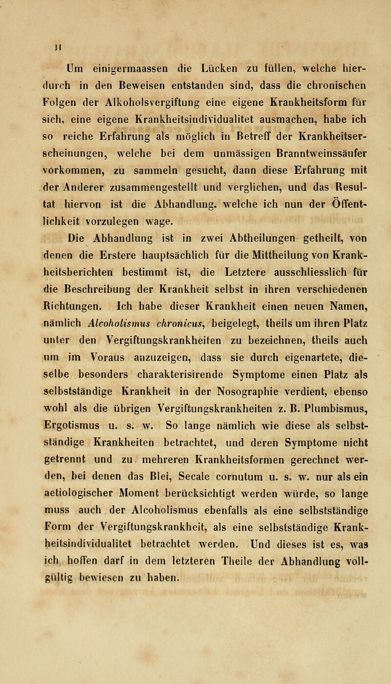 Um einigermaassen die Lücken zu füllen, welche hier- durch in den Beweisen entstanden sind, dass die chronischen Folgen der Alkoholsvergiftung eine eigene Krankheitsform für sich, eine eigene Krankheitsindividualitet ausmachen, habe ich so reiche Erfahrung als möglich in Betreff der Krankheitser- scheinungen, welche bei dem unmässigen Branntweinssäufer vorkommen, zu sammeln gesucht, dann diese Erfahrung mit der Anderer zusammengestellt und verglichen, und das Resul- tat hiervon ist die Abhandlung, welche ich nun der Öffent- lichkeit vorzulegen wage. Die Abhandlung ist in zwei Abtheilungen getheilt, von denen die Erstere hauptsächlich für die Mittheilung von Krank- heitsberichten bestimmt ist, die Letztere ausschliesslich für die Beschreibung der Krankheit selbst in ihren verschiedenen Richtungen. Ich habe dieser Krankheit einen neuen Namen, nämlich Alcoholismus chronicus, beigelegt, theils um ihren Platz unter den Vergiftungskrankheiten zu bezeichnen, theils auch um im V^oraus anzuzeigen, dass sie durch eigenartete, die- selbe besonders charakterisirende Symptome einen Platz als selbstständige Krankheit in der Nosographie verdient, ebenso wohl als die übrigen Vergiftungskrankheiten z. B. Plumbismus, Ergotismus u. s. w. So lange nämlich wie diese als selbst- ständige Krankheiten betrachtet, und deren Symptome nicht getrennt und zu mehreren Krankheitsformen gerechnet wer- den, bei denen das Blei, Seeale cornutum u. s. w. nur als ein aetiologischer Moment berücksichtigt werden würde, so lange muss auch der Alcoholismus ebenfalls als eine selbstständige Form der Vergiftungskrankheit, als eine selbstständige Krank- heitsindividualitet betrachtet werden. Und dieses ist es, was ich,, hoffen darf in dem letzteren Theile der Abhandlung voll- gültig bewiesen zu haben.