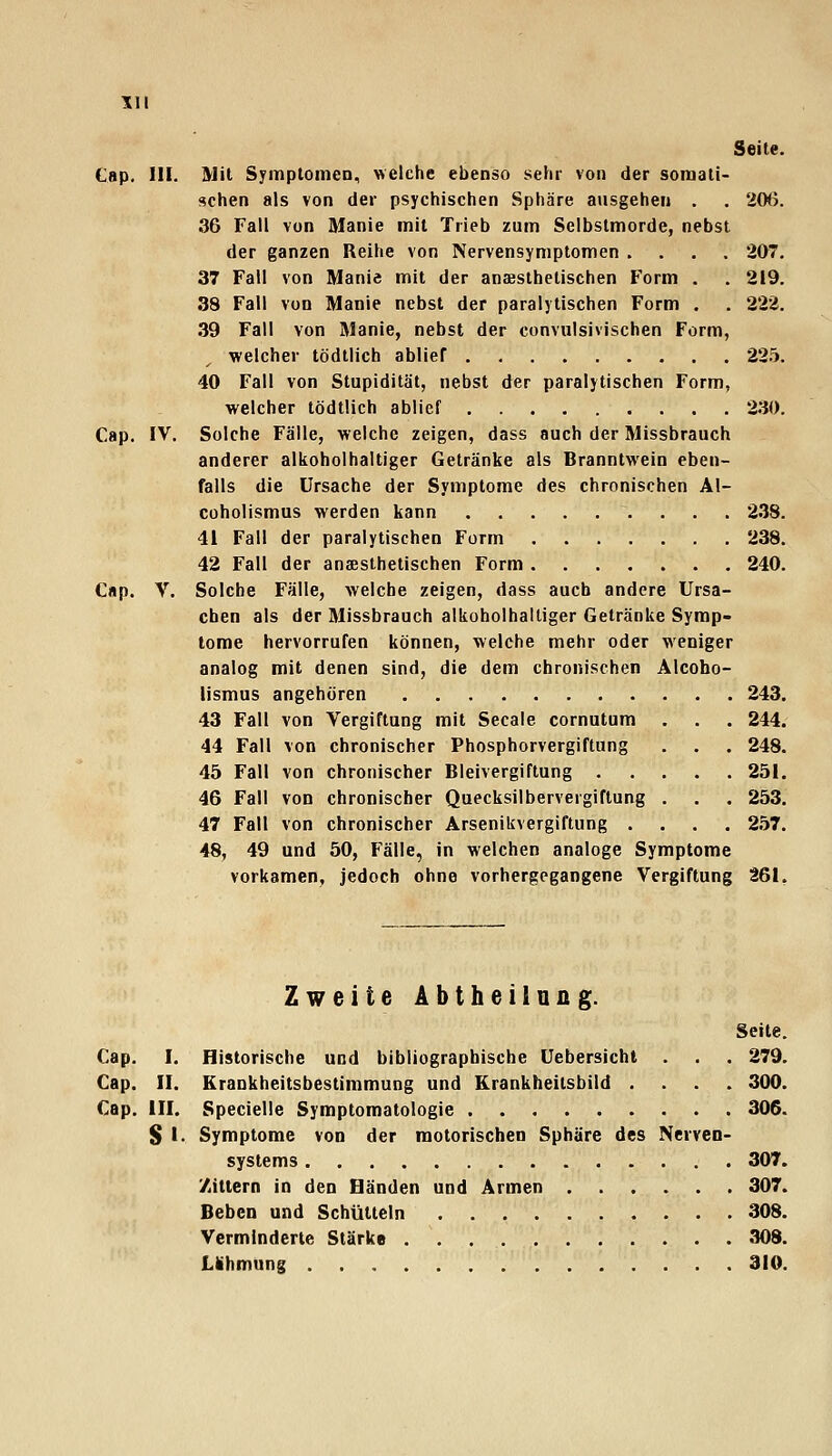 III Seite. Cap. III. Mit Symptomen, welche ebenso sehr von der somali- schen als von der psychischen Sphäre ausgehen . . 206. 36 Fall von Manie mit Trieb zum Selbstmorde, nebst der ganzen Reihe von Nervensymptomen .... 207. 37 Fall von Manie mit der anaesthelischen Form . . 219. 38 Fall von Manie nebst der paralytischen Form . . 222. 39 Fall von Manie, nebst der convulsivischen Form, welcher tödtlich ablief 225. 40 Fall von Stupidität, nebst der paralytischen Form, welcher tödtlich ablief 230. Cap. IV. Solche Fälle, welche zeigen, dass auch der Missbrauch anderer alkoholhaltiger Getränke als Branntwein eben- falls die Ursache der Symptome des chronischen Al- Cüholismus werden kann 238. 41 Fall der paralytischen Form 238. 42 Fall der anaesthetischen Form 240. Cap. V. Solche Fälle, welche zeigen, dass auch andere Ursa- chen als der Missbrauch alkoholhaltiger Getränke Symp- tome hervorrufen können, welche mehr oder weniger analog mit denen sind, die dem chronischen Älcobo- lismus angehören 243. 43 Fall von Vergiftung mit Seeale cornutum . , . 244. 44 Fall von chronischer Phosphorvergiftung . . . 248. 45 Fall von chronischer Bleivergiftung 251. 46 Fall von chronischer Quecksilbervergiftung . . . 253. 47 Fall von chronischer Arsenikvergiftung .... 257. 48, 49 und 50, Fälle, in welchen analoge Symptome vorkamen, jedoch ohne vorhergegangene Vergiftung 261, Zweite Abtheilnng. Seite. Cap. I. Historische und bibliographische Uebersicht . . . 279. Cap. II. Krankheitsbestimmung und Krankheitsbild .... 300. Cap. ill. Specielle Symptomatologie 306. S I. Symptome von der motorischen Sphäre des Nerven- systems 307. Zittern in den Bänden und Armen 307. Beben und Schütteln 308. Verminderte Stärke 308. Lthmung 310.