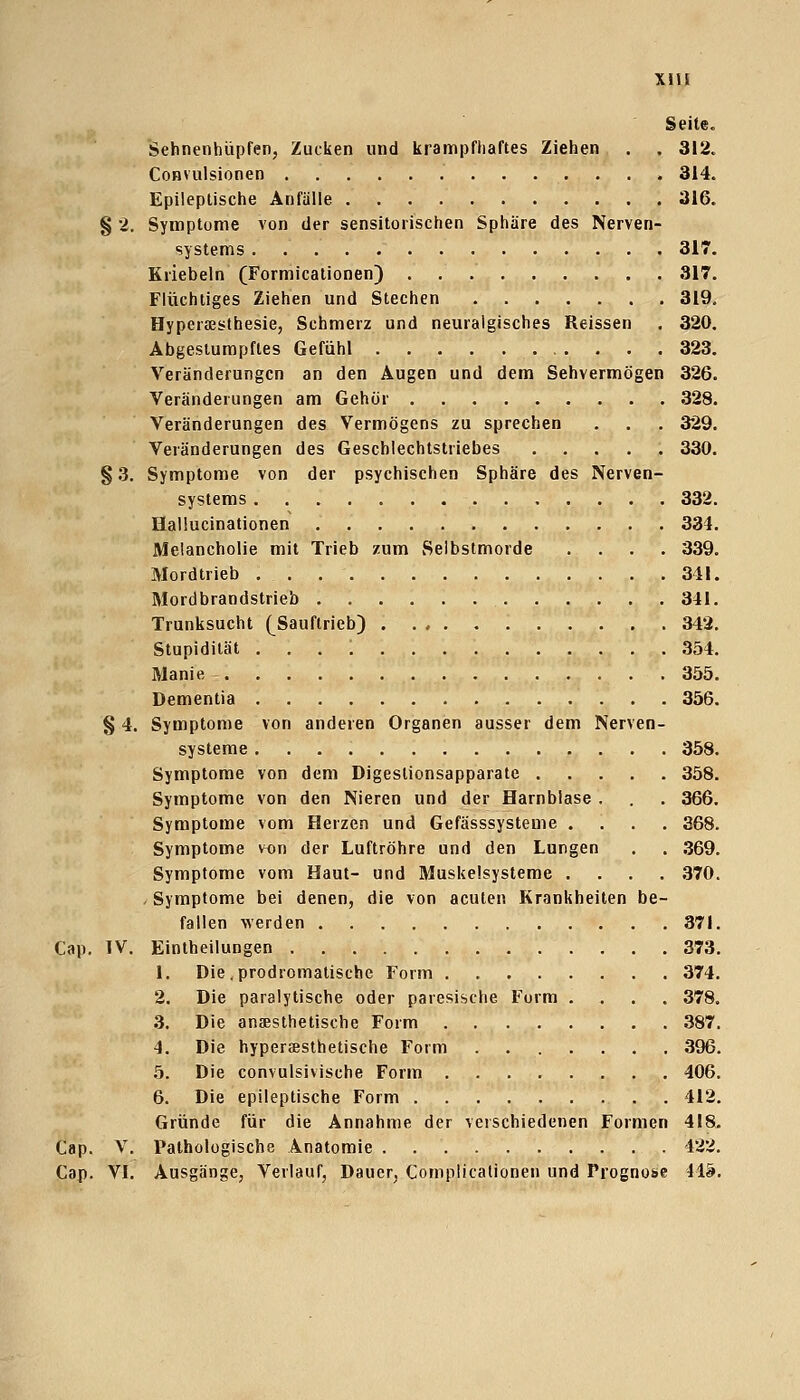 Xlli Seite. Sehnenhüpfen, Zucken und krampfhaftes Ziehen . . 312. CoHVulsionen 314. Epileptische Anfälle 316. § 2. Symptome von der sensitorischen Sphäre des Nerven- systems 317. Kriebeln (Formicationen) 317. Flüchtiges Ziehen und Stechen 319. Hyperästhesie, Schmerz und neuralgisches Reissen . 320, Abgestumpftes Gefühl 323, Veränderungen an den Augen und dem Sehvermögen 326. Veränderungen am Gehör 328. Veränderungen des Vermögens zu sprechen . , . 329. Veränderungen des Geschlechtstriebes , . . . . 330. §3. Symptome von der psychischen Sphäre des Nerven- systems 332. Hallucinationen 334, Melancholie mit Trieb zum Selbstmorde .... 339, Mordtrieb 311. Mordbrandstrieb 341. Trunksucht (^Sauftrieb) 342. Stupidität . . . ; 354. Manie 355. Dementia 356. § 4. Symptome von anderen Organen ausser dem Nerven- systeme 358. Symptome von dem Digeslionsapparate 358. Symptome von den Nieren und der Harnblase . . . 366. Symptome vom Herzen und Gefässsysteme .... 368. Symptome von der Luftröhre und den Lungen . . .369. Symptome vom Haut- und Muskelsysteme .... 370. - Symptome bei denen, die von acuten Krankheiten be- fallen werden 371, Cap. IV, Eintheilungen 373. 1. Die .prodromatiscbe Form 374. 2. Die paralytische oder paresische Form .... 378. 3. Die anaesthetische Form 387. 4. Die hypersesthetische Form 396. 5. Die convulsivische Form 406. 6. Die epileptische Form 412. Gründe für die Annahme der verschiedenen Formen 418. Cap. V. Pathologische Anatomie 422. Cap. VI, Ausgänge, Verlauf, Dauer, CompHcationen und Prognose 41&.