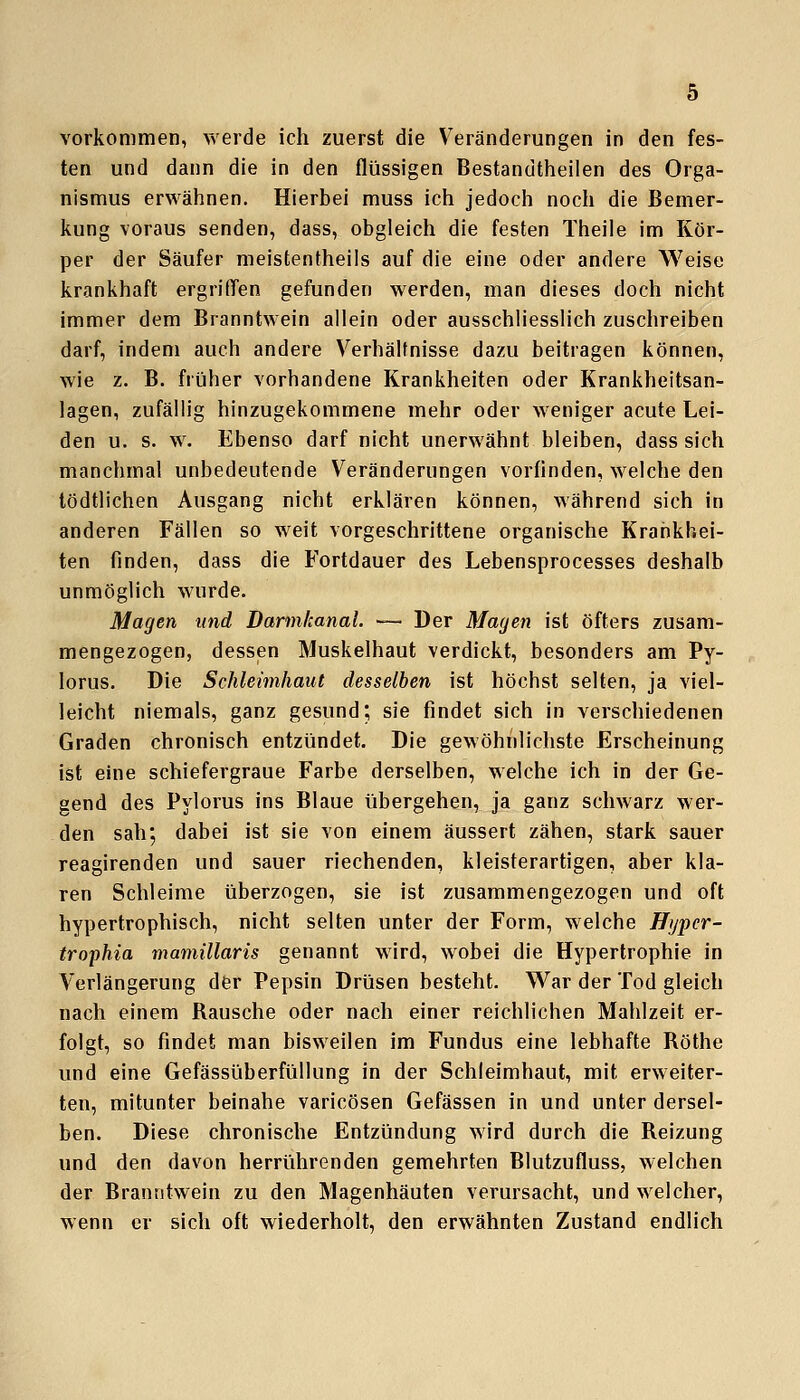 vorkommen, werde ich zuerst die Veränderungen in den fes- ten und dann die in den flüssigen Bestandtheilen des Orga- nismus erwähnen. Hierbei muss ich jedoch noch die Bemer- kung voraus senden, dass, obgleich die festen Theile im Kör- per der Säufer meistentheils auf die eine oder andere Weise krankhaft ergriden gefunden werden, man dieses doch nicht immer dem Branntwein allein oder ausschliesslich zuschreiben darf, indem auch andere Verhältnisse dazu beitragen können, wie z. B. früher vorhandene Krankheiten oder Krankheitsan- jagen, zufällig hinzugekommene mehr oder weniger acute Lei- den u. s. w. Ebenso darf nicht unerwähnt bleiben, dass sich manchmal unbedeutende Veränderungen vorfinden, welche den tödtlichen Ausgang nicht erklären können, während sich in anderen Fällen so weit vorgeschrittene organische Krankhei- ten finden, dass die Fortdauer des Lebensprocesses deshalb unmöglich wurde. Magen und Barmkanal. — Der Magen ist öfters zusam- mengezogen, dessen Muskelhaut verdickt, besonders am Py- lorus. Die Schleimhaut desselben ist höchst selten, ja viel- leicht niemals, ganz gesund; sie findet sich in verschiedenen Graden chronisch entzündet. Die gewöhnlichste Erscheinung ist eine schiefergraue Farbe derselben, welche ich in der Ge- gend des Pylorus ins Blaue übergehen, ja ganz schwarz wer- den sah; dabei ist sie von einem äussert zähen, stark sauer reagirenden und sauer riechenden, kleisterartigen, aber kla- ren Schleime überzogen, sie ist zusammengezogen und oft hypertrophisch, nicht selten unter der Form, welche Hypcr- trophia mamillaris genannt wird, wobei die Hypertrophie in Verlängerung der Pepsin Drüsen besteht. War der Tod gleich nach einem Rausche oder nach einer reichlichen Mahlzeit er- folgt, so findet man bisweilen im Fundus eine lebhafte Röthe und eine Gefässüberfüllung in der Schleimhaut, mit erweiter- ten, mitunter beinahe varicösen Gefässen in und unter dersel- ben. Diese chronische Entzündung wird durch die Reizung und den davon herrührenden gemehrten Blutzufluss, welchen der Branntwein zu den Magenhäuten verursacht, und welcher, wenn er sich oft wiederholt, den erwähnten Zustand endlich