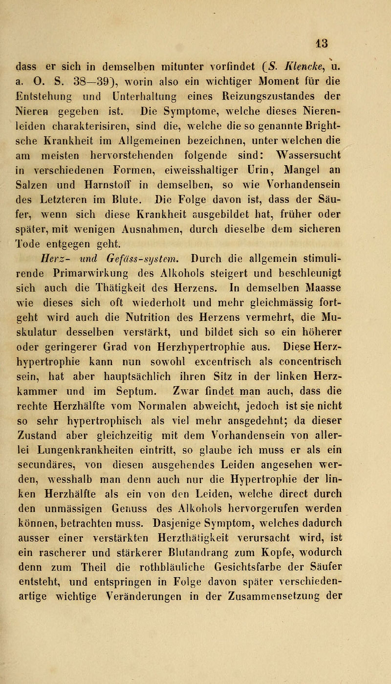 dass er sich in demselben mitunter vorfindet (^S. Klencke^ u. a. 0. S. 38—39), worin also ein wichtiger Moment für die Entstehung und Unterhaltung eines Reizungszustandes der Nieren gegeben ist. Die Symptome, welche dieses Nieren- leiden charakterisiren, sind die, welche die so genannte Bright- sche Krankheit im Allgemeinen bezeichnen, unter welchen die am meisten hervorstehenden folgende sind: Wassersucht in verschiedenen Formen, eiweisshaltiger Urin, Mangel an Salzen und Harnstoff in demselben, so wie Vorhandensein des Letzteren im Blute. Die Folge davon ist, dass der Säu- fer, wenn sich diese Krankheit ausgebildet hat, früher oder später, mit wenigen Ausnahmen, durch dieselbe dem sicheren Tode entgegen geht. Herz- und Gefüss-system. Durch die allgemein stimuii- rende Primarwirkung des Alkohols steigert und beschleunigt sich auch die Thätigkeit des Herzens. In demselben Maasse wie dieses sich oft wiederholt und mehr gleichmässig fort- geht wird auch die Nutrition des Herzens vermehrt, die Mu- skulatur desselben verstärkt, und bildet sich so ein höherer oder geringerer Grad von Herzhypertrophie aus. Diese Herz- hypertrophie kann nun sowohl excentrisch als concentrisch sein, hat aber hauptsächlich ihren Sitz in der linken Herz- kammer und im Septum. Zwar findet man auch, dass die rechte Herzhälfte vom Normalen abweicht, jedoch ist sie nicht so sehr hypertrophisch als viel mehr ausgedehnt', da dieser Zustand aber gleichzeitig mit dem Vorhandensein von aller- lei Lungenkrankheiten eintritt, so glaube ich muss er als ein secundäres, von diesen ausgehendes Leiden angesehen wer- den, wesshalb man denn auch nur die Hypertrophie der lin- ken Herzhälfle als ein von den Leiden, welche direct durch den unmässigen Geiiuss des Alkohols hervorgerufen werden können, betrachten muss. Dasjenige Symptom, welches dadurch ausser einer verstärkten Herzthäligkeit verursacht wird, ist ein rascherer und stärkerer Blutandrang zum Kopfe, wodurch denn zum Theil die rothbläuliche Gesichtsfarbe der Säufer entsteht, und entspringen in Folge davon später verschieden- artige wichtige Veränderungen in der Zusammensetzung der