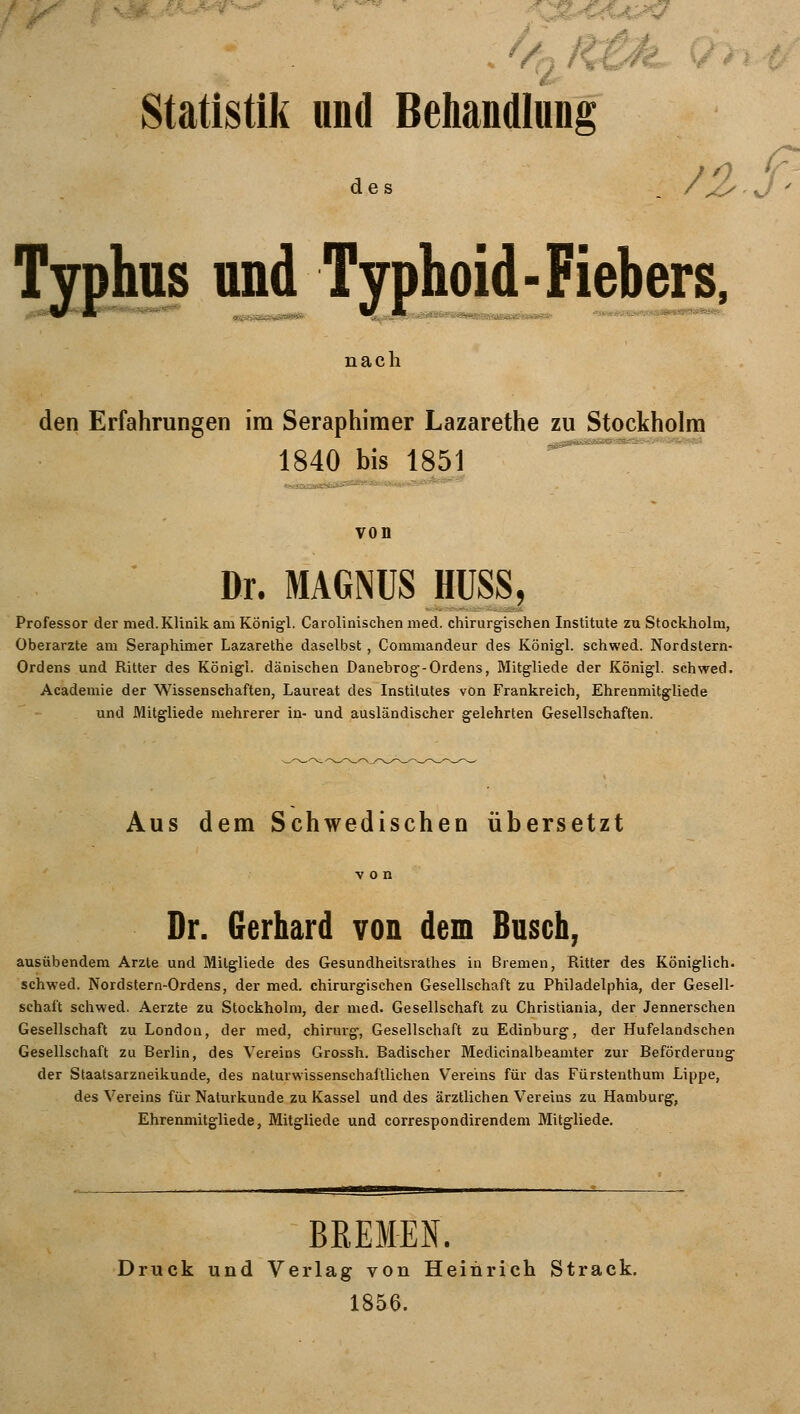 Statistik und Behandlung rw$2 des nß Typhus und Typhoid - Fiebers nach den Erfahrungen im Seraphimer Lazarethe zu Stockholm 1840 bis 1851 von Dr. MAGNUS HUSS, Professor der med. Klinik am Königl. Carolinischen med. chirurgischen Institute zu Stockholm, Oberarzte am Seraphimer Lazarethe daselbst , Commandeur des Königl. schwed. Nordstern- Ordens und Ritter des Königl. dänischen Danebrog-Ordens, Mitgliede der Königl. schwed. Academie der Wissenschaften, Laureat des Institutes von Frankreich, Ehrenmitgliede und Mitgliede mehrerer in- und ausländischer gelehrten Gesellschaften. Aus dem Schwedischen übersetzt Dr. Gerhard von dem Busch, ausübendem Arzte und Mitgliede des Gesundheitsrathes in Bremen, Ritter des Königlich, schwed. Nordstern-Ordens, der med. chirurgischen Gesellschaft zu Philadelphia, der Gesell- schaft schwed. Aerzte zu Stockholm, der med. Gesellschaft zu Christiania, der Jennerschen Gesellschaft zu London, der med, chirurg, Gesellschaft zu Edinburg, der Hufelandschen Gesellschaft zu Berlin, des Vereins Grossh. Badischer Medicinalbeamter zur Beförderung der Staatsarzneikunde, des naturwissenschaftlichen Vereins für das Fürstenthum Lippe, des Vereins für Naturkunde zu Kassel und des ärztlichen Vereins zu Hamburg, Ehrenmitgliede, Mitgliede und correspondirendem Mitgliede. BREMEN. Druck und Verlag von Heinrich Strack. 1856.