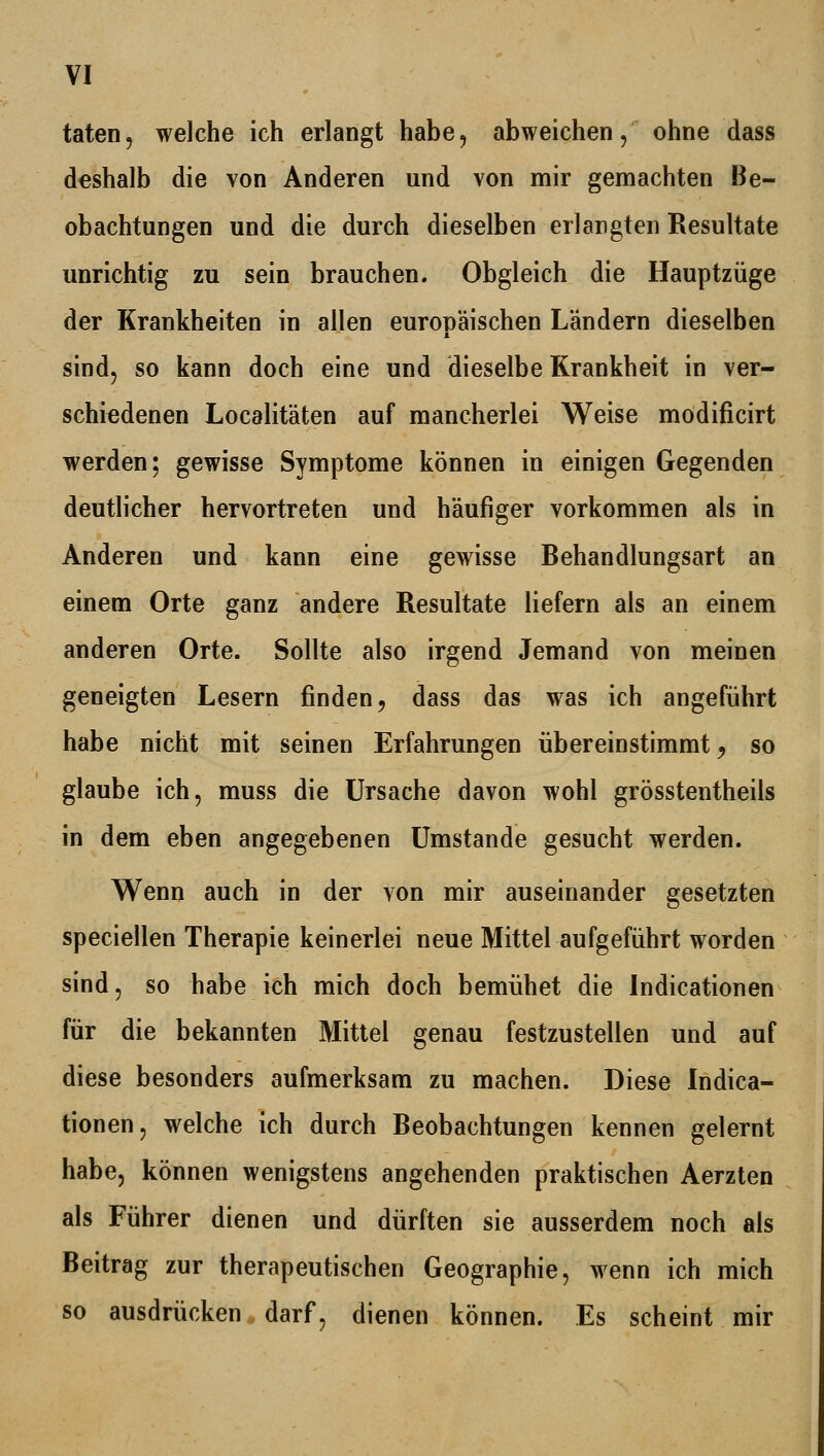 taten, welche ich erlangt habe, abweichen, ohne dass deshalb die von Anderen und von mir gemachten Be- obachtungen und die durch dieselben erlangten Resultate unrichtig zu sein brauchen. Obgleich die Hauptzüge der Krankheiten in allen europäischen Ländern dieselben sind, so kann doch eine und dieselbe Krankheit in ver- schiedenen Localitäten auf mancherlei Weise modificirt werden; gewisse Symptome können in einigen Gegenden deutlicher hervortreten und häufiger vorkommen als in Anderen und kann eine gewisse Behandlungsart an einem Orte ganz andere Resultate liefern als an einem anderen Orte. Sollte also irgend Jemand von meinen geneigten Lesern finden, dass das was ich angeführt habe nicht mit seinen Erfahrungen übereinstimmt ^ so glaube ich, muss die Ursache davon wohl grösstentheils in dem eben angegebenen Umstände gesucht werden. Wenn auch in der von mir auseinander gesetzten speciellen Therapie keinerlei neue Mittel aufgeführt worden sind, so habe ich mich doch bemühet die Indicationen für die bekannten Mittel genau festzustellen und auf diese besonders aufmerksam zu machen. Diese Indica- tionen, welche ich durch Beobachtungen kennen gelernt habe, können wenigstens angehenden praktischen Aerzten als Führer dienen und dürften sie ausserdem noch als Beitrag zur therapeutischen Geographie, wenn ich mich so ausdrücken darf, dienen können. Es scheint mir