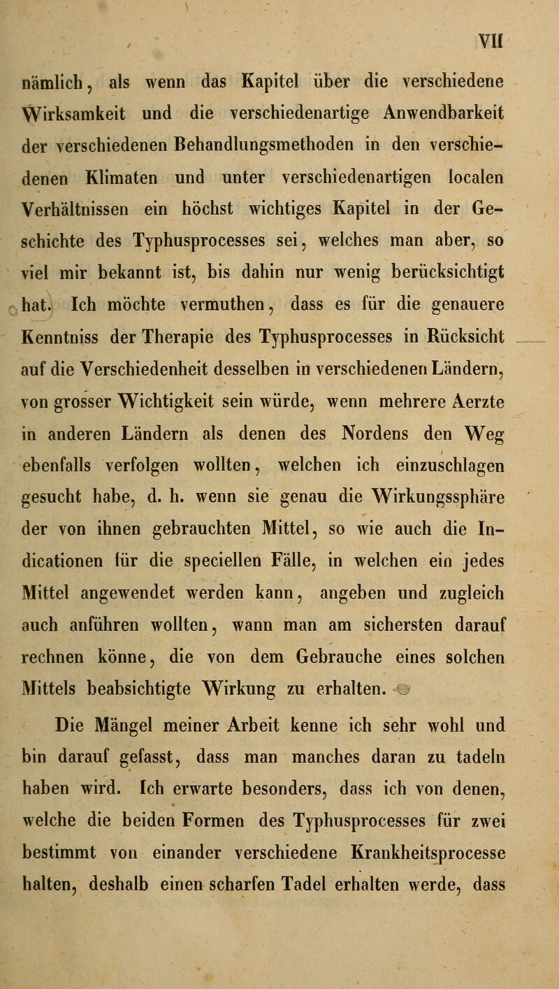 nämlich, als wenn das Kapitel über die verschiedene Wirksamkeit und die verschiedenartige Anwendbarkeit der verschiedenen Behandlungsmethoden in den verschie- denen Klimaten und unter verschiedenartigen localen Verhältnissen ein höchst wichtiges Kapitel in der Ge- schichte des Typhusprocesses sei, welches man aber, so viel mir bekannt ist, bis dahin nur wenig berücksichtigt hat. Ich möchte vermuthen, dass es für die genauere Kenntniss der Therapie des Typhusprocesses in Rücksicht auf die Verschiedenheit desselben in verschiedenen Ländern, von grosser Wichtigkeit sein würde, wenn mehrere Aerzte in anderen Ländern als denen des Nordens den Weg ebenfalls verfolgen wollten, welchen ich einzuschlagen gesucht habe, d. h. wenn sie genau die Wirkungssphäre der von ihnen gebrauchten Mittel, so wie auch die In- dicationen für die speciellen Fälle, in welchen ein jedes Mittel angewendet werden kann, angeben und zugleich auch anführen wollten, wann man am sichersten darauf rechnen könne, die von dem Gebrauche eines solchen Mittels beabsichtigte Wirkung zu erhalten, u Die Mängel meiner Arbeit kenne ich sehr wohl und bin darauf gefasst, dass man manches daran zu tadeln haben wird. Ich erwarte besonders, dass ich von denen, welche die beiden Formen des Typhusprocesses für zwei bestimmt von einander verschiedene Krankheitsprocesse halten, deshalb einen scharfen Tadel erhalten werde, dass