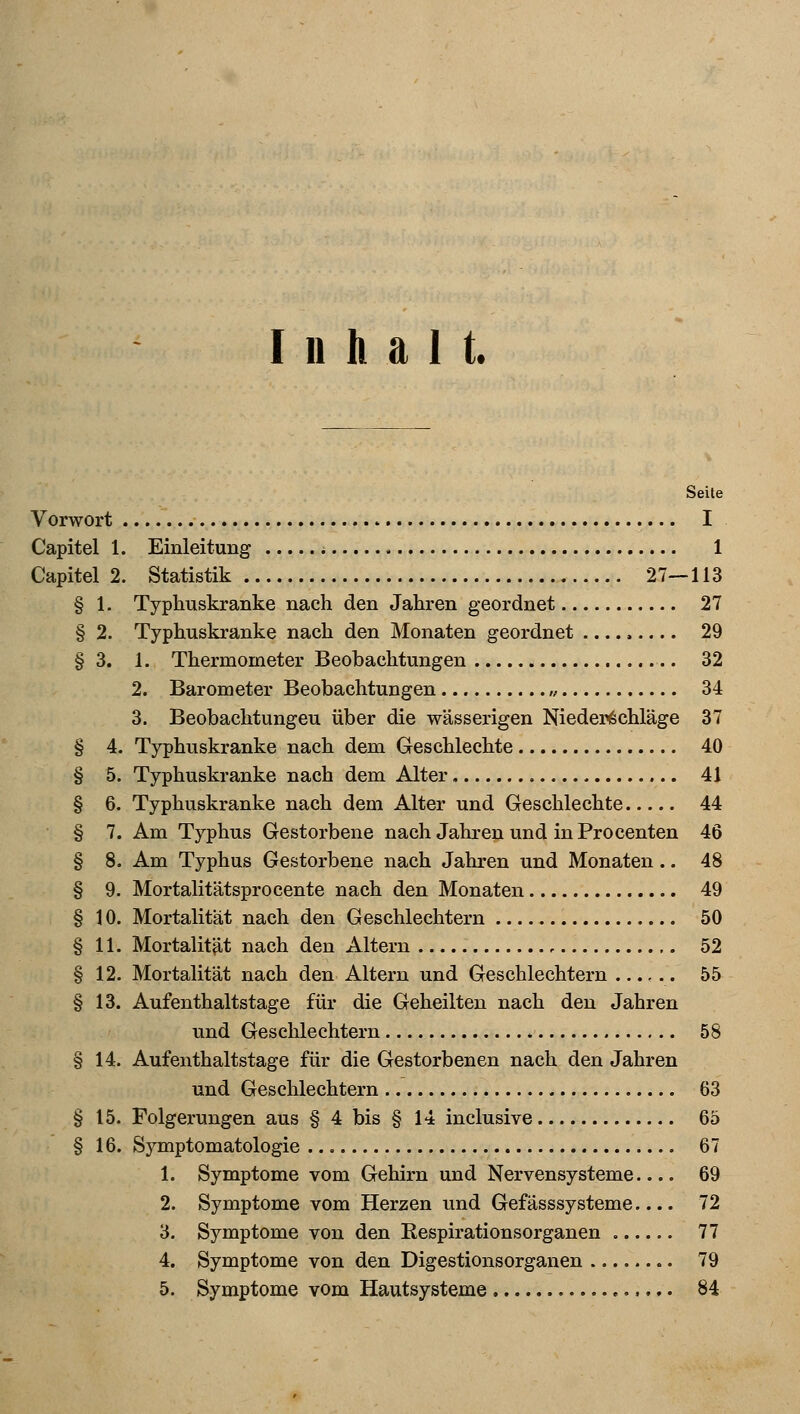 Inhalt. Seite Vorwort I Capitel 1. Einleitung * 1 Capitel 2. Statistik 27—113 § 1. Typhuskranke nach den Jahren geordnet 27 § 2. Typhuskranke nach den Monaten geordnet ..... 29 § 3. 1. Thermometer Beobachtungen 32 2. Barometer Beobachtungen ,, 34 3. Beobachtungen über die wässerigen Niederschläge 37 § 4. Typhuskranke nach dem Geschlechte 40 § 5. Typhuskranke nach dem Alter 41 § 6. Typhuskranke nach dem Alter und Geschlechte 44 § 7. Am Typhus Gestorbene nach Jahren und in Procenten 46 § 8. Am Typhus Gestorbene nach Jahren und Monaten .. 48 § 9. Mortalitätsprocente nach den Monaten 49 § 10. Mortalität nach den Geschlechtern 50 § 11. Mortalität nach den Altern , 52 § 12. Mortalität nach den Altern und Geschlechtern 55 § 13. Aufenthaltstage für die Geheilten nach den Jahren und Geschlechtern 58 § 14. Aufenthaltstage für die Gestorbenen nach den Jahren und Geschlechtern 63 § 15. Folgerungen aus § 4 bis § 14 inclusive 65 § 16. Symptomatologie 67 1. Symptome vom Gehirn und Nervensysteme 69 2. Symptome vom Herzen und Gefässsysteme.... 72 3. Symptome von den Respirationsorganen 77 4. Symptome von den Digestionsorganen 79 5. Symptome vom Hautsysteme 84