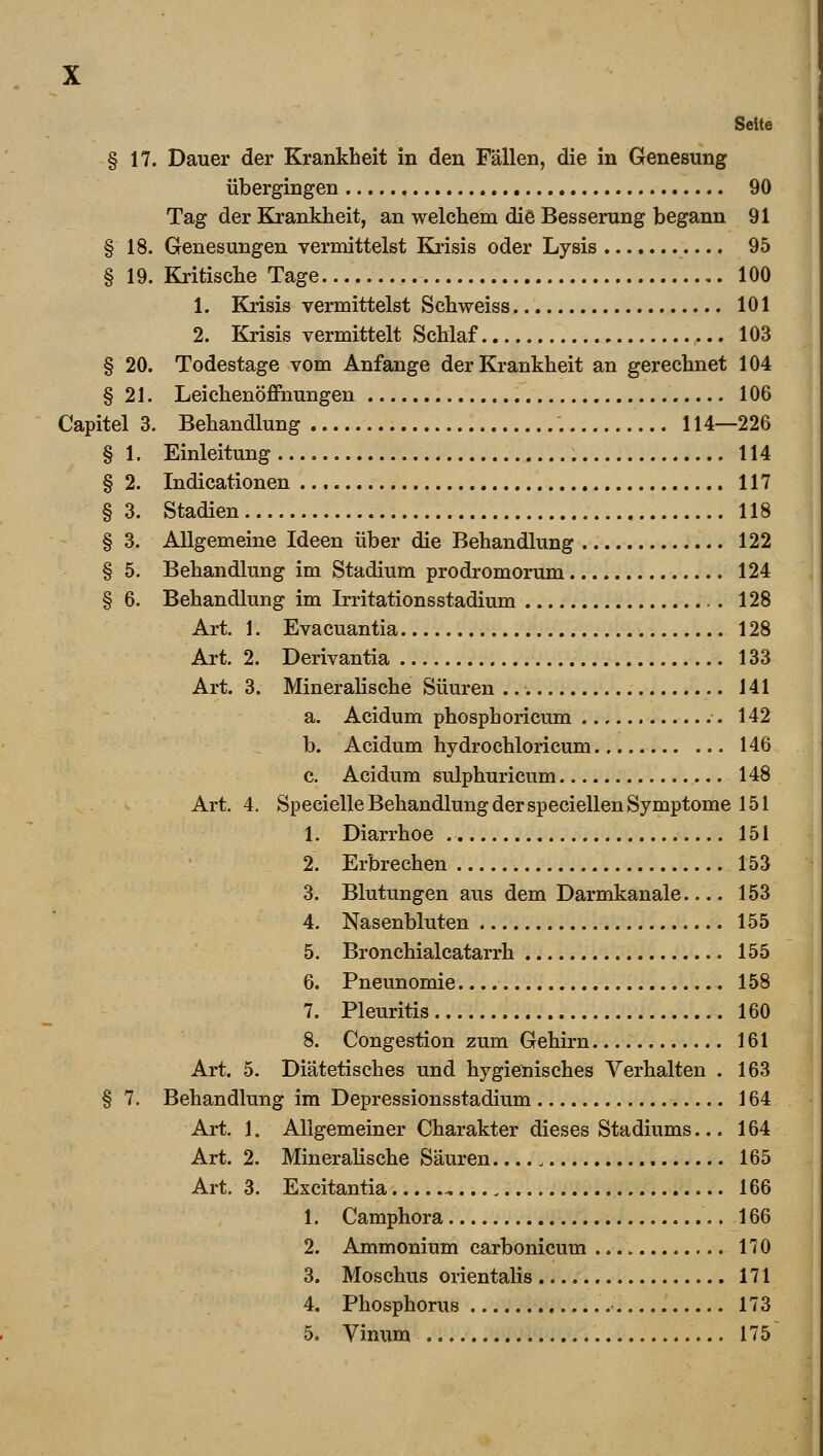 Seite § 17. Dauer der Krankheit in den Fällen, die in Genesung übergingen 90 Tag der Krankheit, an welchem die Besserung begann 91 § 18. Genesungen vermittelst Krisis oder Lysis 95 § 19. Kritische Tage. 100 1. Krisis vermittelst Schweiss 101 2. Krisis vermittelt Schlaf 103 § 20. Todestage vom Anfange der Krankheit an gerechnet 104 § 21. Leichenöffnungen 106 Capitel 3. Behandlung 114—226 § 1. Einleitung 114 § 2. Indicationen 117 § 3. Stadien 118 § 3. Allgemeine Ideen über die Behandlung 122 § 5. Behandlung im Stadium prodromorum 124 § 6. Behandlung im Irritationsstadium 128 Art. 1. Evacuantia 128 Art. 2. Derivantia 133 Art. 3. Mineralische Süuren 141 a. Acidum phosphoricum 142 b. Acidum hydrochloricum 146 c. Acidum sulphuricum 148 Art. 4. Specielle Behandlung der speciellen Symptome 151 1. Diarrhoe 151 2. Erbrechen 153 3. Blutungen aus dem Darmkanale 153 4. Nasenbluten 155 5. Bronchialcatarrh 155 6. Pneunomie 158 7. Pleuritis 160 8. Congestion zum Gehirn 161 Art. 5. Diätetisches und hygienisches Verhalten . 163 § 7. Behandlung im Depressionsstadium 164 Art. 1. Allgemeiner Charakter dieses Stadiums... 164 Art. 2. Mineralische Säuren. 165 Art. 3. Excitantia 166 1. Camphora 166 2. Ammonium carbonicum 170 3. Moschus orientalis 171 4. Phosphorus 173 5. Vinum 175