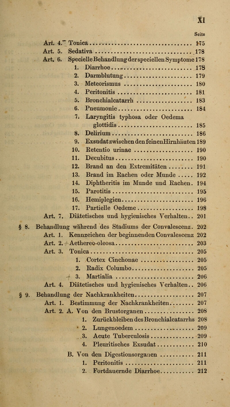 Seite Art. 4.^ Tonica K5 Art. 5. Sedativa ,178 Art. 6. Specielle Behandlung der speciellen Symptome 178 1. Diarrhoe...,, 178 2. Darmblutung 179 3. Meteorismus 180 4. Peritonitis 181 5. Bronchialcatarrh 183 6. Pneumonie 184 7. Laryngitis typhosa oder Oedema glottidis 185 8. Delirium 186 9. Exsudat zwischen den feinenHirnhäuten 189 10. Retentio urinae 190 11. Decubitus 190 12. Brand an den Extremitäten 191 13. Brand im Rachen oder Munde 192 14. Diphtheritis im Munde und Rachen. 194 15. Parotitis 195 16. Hemiplegien 196 17. Partielle Oedeme 198 Art. 7. Diätetisches und hygienisches Verhalten.. 201 § 8. Behandlung während des Stadiums der Convalescenz. 202 Art. 1. Kennzeichen der beginnenden Convalescenz 202 Art. 2. Aethereo-oleosa 203 Art. 3. Tonica  205 1. Cortex Cinchonae 205 2. Radix Columbo 205 3. Martialia 206 Art. 4. Diätetisches und hygienisches Verhalten.. 206 § 9. Behandlung der Nachkrankheiten. 207 Art. 1. Bestimmung der Nachkrankheiten 207 Art. 2. A. Von den Brustorganen 208 1. Zurückbleiben des Bronchialcatarrhs 208 • 2. Lungenoedem 209 . .3. Acute Tuberculosis 209 4. Pleuritis ches Exsudat 210 B. Von den Digestionsorganen 211 1. Peritonitis ^ 211 2. Fortdauernde Diarrhoe 212