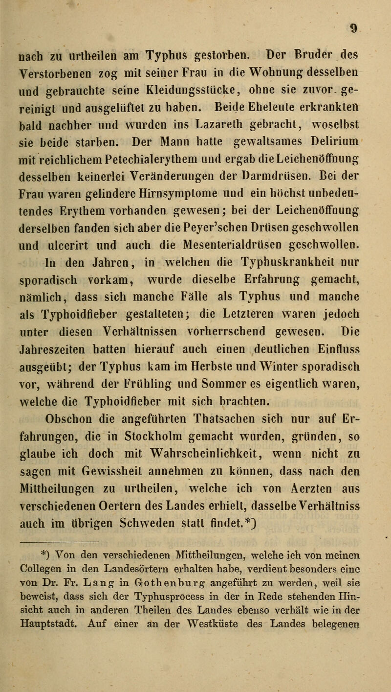 nach zu urtbeilen am Typhus gestorben. Der Bruder des Verstorbenen zog mit seiner Frau in die Wohnung desselben und gebrauchte seine Kleidungsstücke, ohne sie zuvor-ge- reinigt und ausgelüftet zu haben. Beide Eheleute erkrankten bald nachher und wurden ins Lazareth gebracht, woselbst sie beide starben. Der Mann hatte gewaltsames Delirium mit reichlichem Petechialerythem und ergab die Leichenöffnung desselben keinerlei Veränderungen der Darmdrüsen. Bei der Frau waren gelindere Hirnsymptome und ein höchst unbedeu- tendes Erythem vorhanden gewesen; bei der Leichenöffnung derselben fanden sich aber die Peyer'schen Drüsen geschwollen und ulcerirt und auch die Mesenterialdrüsen geschwollen. In den Jahren, in welchen die Typhuskrankheit nur sporadisch vorkam, wurde dieselbe Erfahrung gemacht, nämlich, dass sich manche Fälle als Typhus und manche als Typhoidfieber gestalteten; die Letzteren waren jedoch unter diesen Verhältnissen vorherrschend gewesen. Die Jahreszeiten hatten hierauf auch einen deutlichen Einfluss ausgeübt; der Typhus kam im Herbste und Winter sporadisch vor, während der Frühling und Sommer es eigentlich waren, welche die Typhoidfieber mit sich brachten. Obschon die angeführten Thatsachen sich nur auf Er- fahrungen, die in Stockholm gemacht wurden, gründen, so glaube ich doch mit Wahrscheinlichkeit, wenn nicht zu sagen mit Gewissheit annehmen zu können, dass nach den Mittheilungen zu urlheilen, welche ich von Aerzten aus verschiedenen Oertern des Landes erhielt, dasselbe Verhältniss auch im übrigen Schweden statt findet.*) *) Von den verschiedenen Mittheilungen, welche ich von meinen Collegen in den Landesörtern erhalten habe, verdient besonders eine von Dr. Fr. Lang in Gothenburg angeführt zu werden, weil sie beweist, dass sich der Typhusprocess in der in Rede stehenden Hin- sicht auch in anderen Theilen des Landes ebenso verhält wie in der Hauptstadt. Auf einer an der Westküste des Landes belegenen