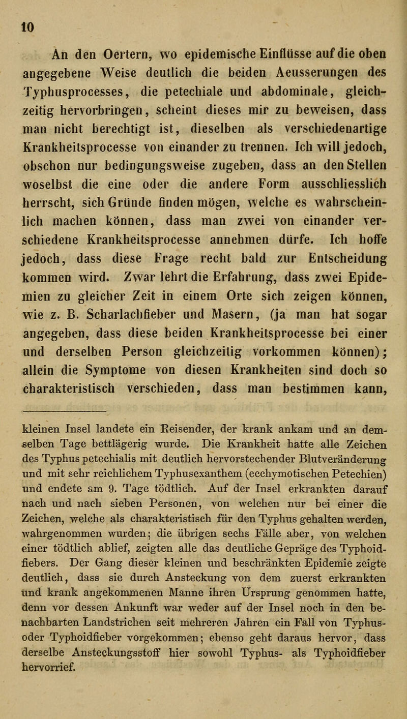An den Oertern, wo epidemische Einflüsse auf die oben angegebene Weise deutlich die beiden Aeusserungen des Typhusprocesses, die petechiale und abdominale, gleich- zeitig hervorbringen, scheint dieses mir zu beweisen, dass man nicht berechtigt ist, dieselben als verschiedenartige Krankheitsprocesse von einander zu trennen. Ich will jedoch, obschon nur bedingungsweise zugeben, dass an den Stellen woselbst die eine oder die andere Form ausschliesslich herrscht, sich Gründe finden mögen, welche es wahrschein- lich machen können, dass man zwei von einander ver- schiedene Krankheitsprocesse annehmen dürfe. Ich hoffe jedoch, dass diese Frage recht bald zur Entscheidung kommen wird. Zwar lehrt die Erfahrung, dass zwei Epide- mien zu gleicher Zeit in einem Orte sich zeigen können, wie z. B. Scharlachfieber und Masern, (ja man hat sogar angegeben, dass diese beiden Krankheitsprocesse bei einer und derselben Person gleichzeitig vorkommen können); allein die Symptome von diesen Krankheiten sind doch so charakteristisch verschieden, dass man bestimmen kann, kleinen Insel landete ein Reisender, der krank ankam und an dem- selben Tage bettlägerig wurde. Die Krankheit hatte alle Zeichen des Typhus petechialis mit deutlich hervorstechender Blutveränderung und mit sehr reichlichem Typhusexanthem (ecchymotischen Petechien) und endete am 9. Tage tödtlich. Auf der Insel erkrankten darauf nach und nach sieben Personen, von welchen nur bei einer die Zeichen, welche als charakteristisch für den Typhus gehalten werden, wahrgenommen wurden; die übrigen sechs Fälle aber, von welchen einer tödtlich ablief, zeigten alle das deutliche Gepräge des Typhoid- fiebers. Der Gang dieser kleinen und beschränkten Epidemie zeigte deutlich, dass sie durch Ansteckung von dem zuerst erkrankten und krank angekommenen Manne ihren Ursprung genommen hatte, denn vor dessen Ankunft war weder auf der Insel noch in den be- nachbarten Landstrichen seit mehreren Jahren ein Fall von Typhus- oder Typhoidfieber vorgekommen; ebenso geht daraus hervor, dass derselbe Ansteckungsstoff hier sowohl Typhus- als Typhoidfieber hervorrief.