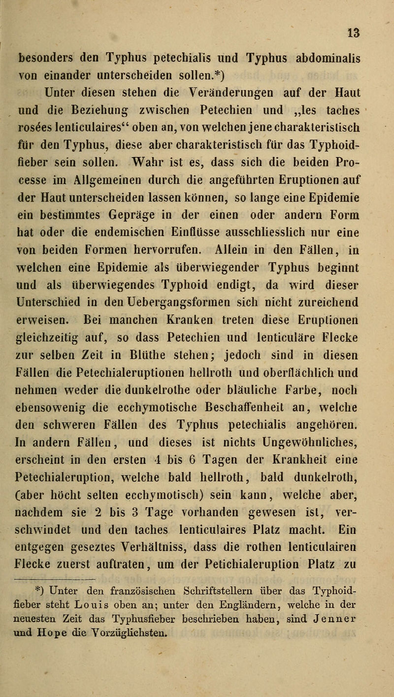 besonders den Typhus petechiale und Typhus abdominalis von einander unterscheiden sollen.*) Unter diesen stehen die Veränderungen auf der Haut und die Beziehung zwischen Petechien und „les taches rose'es lenticulaires oben an, von welchen jene charakteristisch für den Typhus, diese aber charakteristisch für das Typhoid- fieber sein sollen. Wahr ist es, dass sich die beiden Pro- cesse im Allgemeinen durch die angeführten Eruptionen auf der Haut unterscheiden lassen können, so lange eine Epidemie ein bestimmtes Gepräge in der einen oder andern Form hat oder die endemischen Einflüsse ausschliesslich nur eine von beiden Formen hervorrufen. Allein in den Fällen, in welchen eine Epidemie als überwiegender Typhus beginnt und als überwiegendes Typhoid endigt, da wird dieser Unterschied in den Uebergangsformen sich nicht zureichend erweisen. Bei manchen Kranken treten diese Eruptionen gleichzeitig auf, so dass Petechien und lenticuläre Flecke zur selben Zeit in Blüthe stehen; jedoch sind in diesen Fällen die Petechialeruptionen hellroth und oberflächlich und nehmen weder die dunkelrothe oder bläuliche Farbe, noch ebensowenig die ecchymotische Beschaffenheit an, welche den schweren Fällen des Typhus petechialis angehören. In andern Fällen, und dieses ist nichts Ungewöhnliches, erscheint in den ersten 4 bis 6 Tagen der Krankheit eine Petechialeruption, welche bald hellroth, bald dunkelroth, (aber höcht selten ecchymotisch) sein kann, welche aber, nachdem sie 2 bis 3 Tage vorhanden gewesen ist, ver- schwindet und den taches lenticulaires Platz macht. Ein entgegen geseztes Verhältniss, dass die rothen lenticulairen Flecke zuerst auftraten, um der Petichialeruption Platz zu *) Unter den französischen Schriftstellern über das Typhoid- fieber steht Louis oben an; unter den Engländern, welche in der neuesten Zeit das Typhusfieber beschrieben haben, sind Jenner und Hope die Vorzüglichsten.