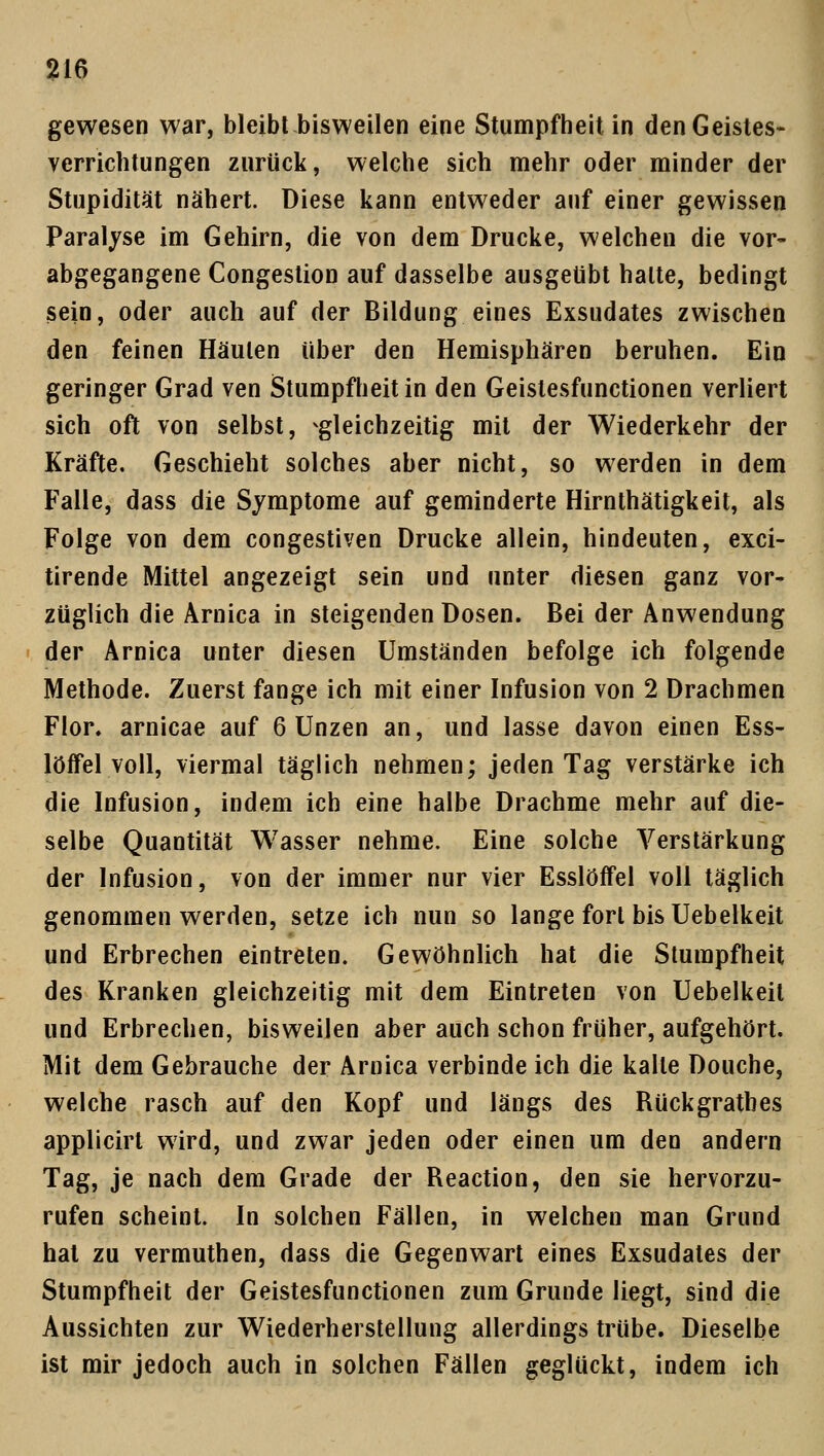 gewesen war, bleibt bisweilen eine Stumpfheit in den Geistes- verrichtungen zurück, welche sich mehr oder minder der Stupidität nähert. Diese kann entweder auf einer gewissen Paralyse im Gehirn, die von dem Drucke, welchen die vor- abgegangene Congestion auf dasselbe ausgeübt halte, bedingt sein, oder auch auf der Bildung eines Exsudates zwischen den feinen Häuten über den Hemisphären beruhen. Ein geringer Grad ven Stumpfheit in den Geistesfunctionen verliert sich oft von selbst, ^gleichzeitig mit der Wiederkehr der Kräfte. Geschieht solches aber nicht, so werden in dem Falle, dass die Symptome auf geminderte Hirnthätigkeit, als Folge von dem congestiven Drucke allein, hindeuten, exci- tirende Mittel angezeigt sein und unter diesen ganz vor- züglich die Arnica in steigenden Dosen. Bei der Anwendung der Arnica unter diesen Umständen befolge ich folgende Methode. Zuerst fange ich mit einer Infusion von 2 Drachmen Flor, arnicae auf 6 Unzen an, und lasse davon einen Ess- löffel voll, viermal täglich nehmen; jeden Tag verstärke ich die Infusion, indem ich eine halbe Drachme mehr auf die- selbe Quantität Wasser nehme. Eine solche Verstärkung der Infusion, von der immer nur vier Esslöffel voll täglich genommen werden, setze ich nun so lange fort bis Uebelkeit und Erbrechen eintreten. Gewöhnlich hat die Stumpfheit des Kranken gleichzeitig mit dem Eintreten von Uebelkeit und Erbrechen, bisweilen aber auch schon früher, aufgehört. Mit dem Gebrauche der Arnica verbinde ich die kalte Douche, welche rasch auf den Kopf und längs des Rückgratbes applicirt wird, und zwar jeden oder einen um den andern Tag, je nach dem Grade der Reaction, den sie hervorzu- rufen scheint. In solchen Fällen, in welchen man Grund hat zu vermuthen, dass die Gegenwart eines Exsudates der Stumpfheit der Geistesfunctionen zum Grunde liegt, sind die Aussichten zur Wiederherstellung allerdings trübe. Dieselbe ist mir jedoch auch in solchen Fällen geglückt, indem ich