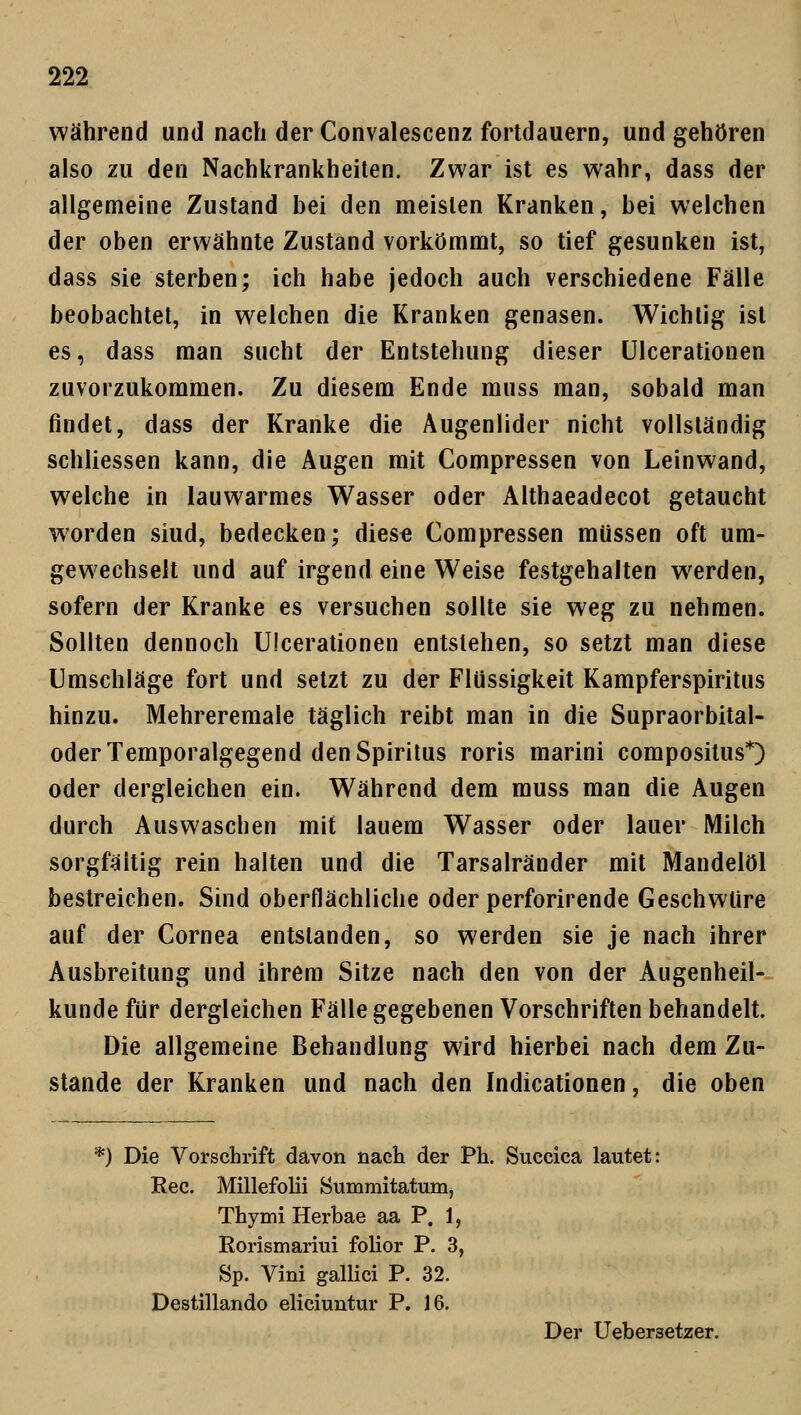 während und nach der Convalescenz fortdauern, und gehören also zu den Nachkrankheiten. Zwar ist es wahr, dass der allgemeine Zustand bei den meisten Kranken, bei welchen der oben erwähnte Zustand vorkömmt, so tief gesunken ist, dass sie sterben; ich habe jedoch auch verschiedene Fälle beobachtet, in welchen die Kranken genasen. Wichtig ist es, dass man sucht der Entstehung dieser Ulcerationen zuvorzukommen. Zu diesem Ende muss man, sobald man findet, dass der Kranke die Augenlider nicht vollständig schliessen kann, die Augen mit Compressen von Leinwand, welche in lauwarmes Wasser oder Althaeadecot getaucht worden siud, bedecken; diese Compressen müssen oft um- gewechselt und auf irgend eine Weise festgehalten werden, sofern der Kranke es versuchen sollte sie weg zu nehmen. Sollten dennoch Ulcerationen entstehen, so setzt man diese Umschläge fort und setzt zu der Flüssigkeit Kampferspiritus hinzu. Mehreremale täglich reibt man in die Supraorbital- oder Temporalgegend den Spiritus roris marini compositus*) oder dergleichen ein. Während dem muss man die Augen durch Auswaschen mit lauem Wasser oder lauer Milch sorgfältig rein halten und die Tarsalränder mit Mandelöl bestreichen. Sind oberflächliche oder perforirende Geschwüre auf der Cornea entstanden, so werden sie je nach ihrer Ausbreitung und ihrem Sitze nach den von der Augenheil- kunde für dergleichen Fälle gegebenen Vorschriften behandelt. Die allgemeine Behandlung wird hierbei nach dem Zu- stande der Kranken und nach den Indicationen, die oben *) Die Vorschrift davon nach der Ph. Succica lautet: Kec. Millefolii Summitatum, Thymi Herbae aa P. 1, Rorismariui folior P. 3, Sp. Vini gallici P. 32. Destillando eliciuntur P. 16. Der Ueber3etzer.