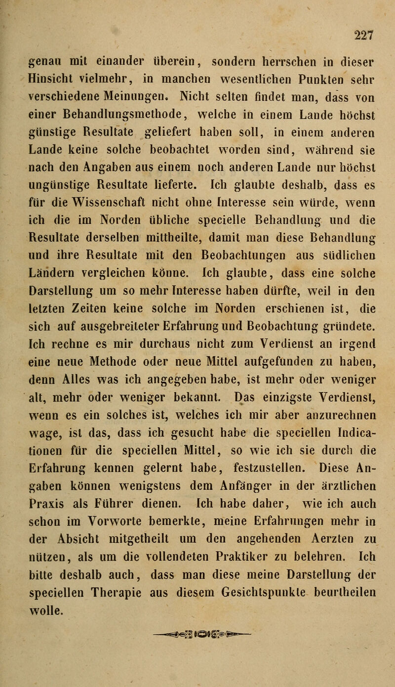 genau mit einander tiberein, sondern herrschen in dieser Hinsicht vielmehr, in manchen wesentlichen Punkten sehr verschiedene Meinungen, Nicht selten findet man, dass von einer Behandlungsmethode, welche in einem Lande höchst günstige Resultate geliefert haben soll, in einem anderen Lande keine solche beobachtet worden sind, während sie nach den Angaben aus einem noch anderen Lande nur höchst ungünstige Resultate lieferte. Ich glaubte deshalb, dass es für die Wissenschaft nicht ohne Interesse sein würde, wenn ich die im Norden übliche specielle Behandlung und die Resultate derselben mittheilte, damit man diese Behandlung und ihre Resultate mit den Beobachtungen aus südlichen Ländern vergleichen könne. Ich glaubte, dass eine solche Darstellung um so mehr Interesse haben dürfte, weil in den letzten Zeiten keine solche im Norden erschienen ist, die sich auf ausgebreiteter Erfahrung und Beobachtung gründete. Ich rechne es mir durchaus nicht zum Verdienst an irgend eine neue Methode oder neue Mittel aufgefunden zu haben, denn Alles was ich angegeben habe, ist mehr oder weniger alt, mehr oder weniger bekannt. Das einzigste Verdienst, wenn es ein solches ist, welches ich mir aber anzurechnen wage, ist das, dass ich gesucht habe die speciellen Indica- tionen für die speciellen Mittel, so wie ich sie durch die Erfahrung kennen gelernt habe, festzustellen. Diese An- gaben können wenigstens dem Anfänger in der ärztlichen Praxis als Führer dienen. Ich habe daher, wie ich auch schon im Vorworte bemerkte, meine Erfahrungen mehr in der Absicht mitgetheilt um den angehenden Aerzten zu nützen, als um die vollendeten Praktiker zu belehren. Ich bitte deshalb auch, dass man diese meine Darstellung der speciellen Therapie aus diesem Gesichtspunkte beurlheilen wolle.