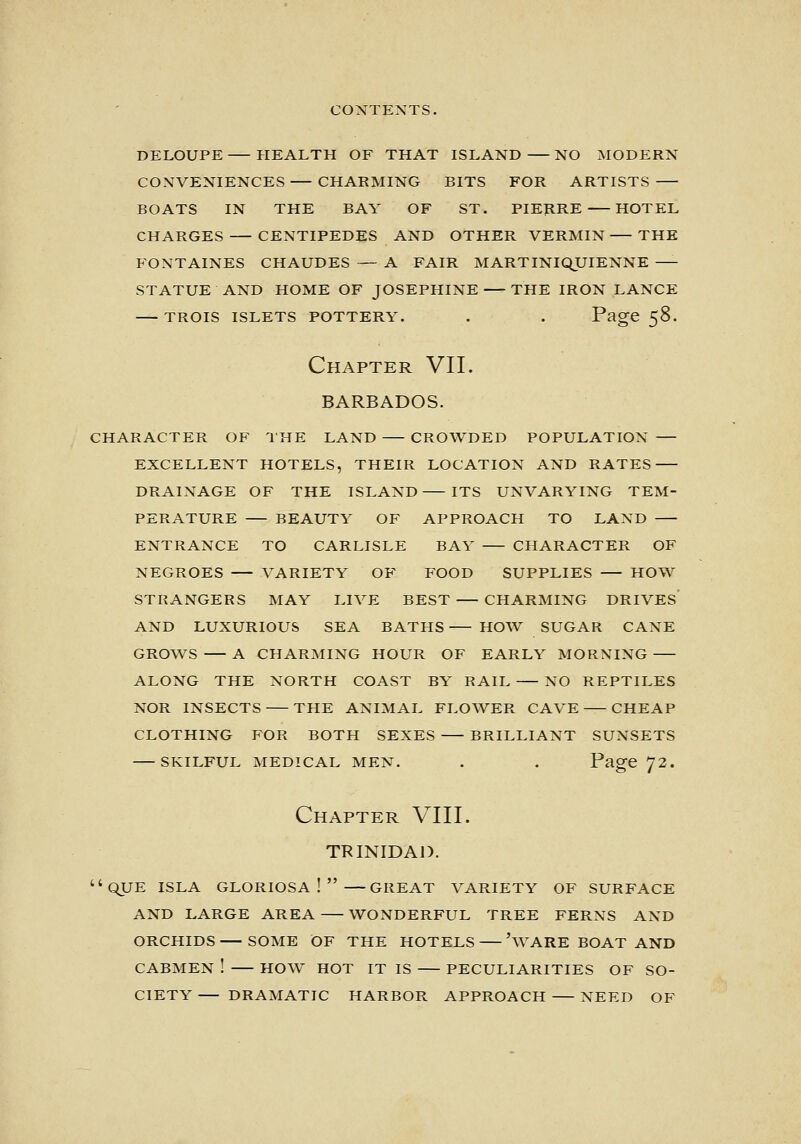 DELOUPE HEALTH OF THAT ISLAND NO MODERN CONVENIENCES CHARMING BITS FOR ARTISTS BOATS IN THE BAY OF ST. PIEHRE HOTEL CHARGES CENTIPEDES AND OTHER VERMIN THE FONTAINES CHAUDES — A FAIR MARTINIQUIENNE STATUE AND HOME OF JOSEPHINE THE IRON LANCE TROIS ISLETS POTTERY. . . Page 58. Chapter VII. BARBADOS. CHARACTER OF IHE LAND CROWDED POPULATION — EXCELLENT HOTELS, THEIR LOCATION AND RATES DRAINAGE OF THE ISLAND ITS UNVARYING TEM- PERATURE BEAUTY OF APPROACH TO LAND ENTRANCE TO CARLISLE BAY CHARACTER OF NEGROES VARIETY OF FOOD SUPPLIES HOW STRANGERS MAY LIVE BEST CHARMING DRIVES AND LUXURIOUS SEA BATHS HOW SUGAR CANE GROWS A CHARMING HOUR OF EARLY MORNING ALONG THE NORTH COAST BY RAIL NO REPTILES NOR INSECTS THE ANIMAL FLOWER CAVE — CHEAP CLOTHING FOR BOTH SEXES BRILLIANT SUNSETS SKILFUL MEDICAL MEN. . . Page 72. Chapter VIII. TRINIDAJ). qUE ISLA GLORIOSA !  GREAT VARIETY OF SURFACE AND LARGE AREA WONDERFUL TREE FERNS AND ORCHIDS SOME OF THE HOTELS 'wARE BOAT AND CABMEN ! HO^V HOT IT IS PECULIARITIES OF SO- CIETY DRAMATIC HARBOR APPROACH NEED OF