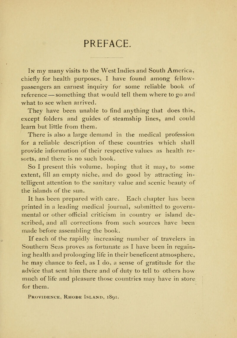 PREFACE. In my many visits to the West Indies and South America, chiefly for health purposes, I have found among fellovs^- passengers an earnest inquiry for some reliable book of reference — something that would tell them where to go and what to see when arrived. They have been unable to find anything that does this, except folders and guides of steamship lines, and could learn but little from them. There is also a large demand in the medical profession for a reliable description of these countries v^hich shall provide information of their respective values as health re- sorts, and there is no such book. So I present this volume, hoping that it may, to some extent, fill an empty niche, and do good by attracting in- telligent attention to the sanitar}^ value and scenic beauty of the islands of the sun. It has been prepared with care. Each chapter has been printed in a leading medical Journal, submitted to govern- mental or other official criticism in countr} or island de- scribed, and all corrections from such sources have been made before assembling the book. If each of the rapidly increasing number of travelers in Southern Seas proves as fortunate as I have been in regain- ing health and prolonging life in their beneficent atmosphere, he may chance to feel, as I do, a sense of gratitude for the advice that sent him there and of duty to tell to others how^ much of life and pleasure those countries may have in store for them. Providence, Rhode Island, 1891.