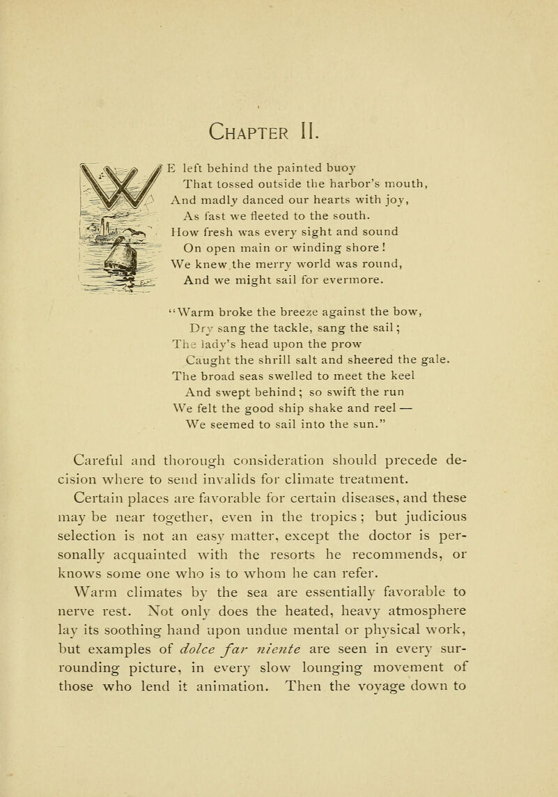 Chapter IL E left behind the painted buoy That tossed outside the harbor's mouth, And madlj danced our hearts with joy, As fast we fleeted to the south. How fresh was every sight and sound On open main or winding shore! We knew.the merry world was round, And we might sail for evermore. Warm broke the breeze against the bow, Dry sang the tackle, sang the sail; The lady's head upon the prow Caught the shrill salt and sheered the gale. The broad seas swelled to rrieet the keel And swept behind ; so swift the run We felt the good ship shake and reel — We seemed to sail into the sun. Careful and thorough consideration should precede de- cision where to send invalids for climate treatment. Certain places are favorable for certain diseases, and these may be near together, even in the tropics ; but judicious selection is not an easy matter, except the doctor is per- sonally acquainted with the resorts he recommends, or knows some one w^ho is to whom he can refer. Warm climates by the sea are essentially favorable to nerve rest. Not only does the heated, heavy atmosphere lay its soothing hand upon undue mental or physical work, but examples of dolce far nieiite are seen in every sur- rounding picture, in every slow lounging movement of those who lend it animation. Then the voyage down to