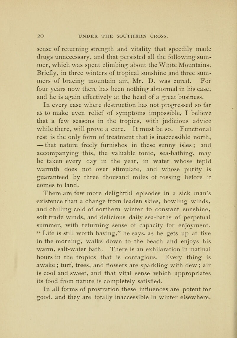 sense of returning strength and vitality that speedil}^ made drugs unnecessary, and that persisted all the following sum- mer, which was spent climbing about the White Mountains. Briefly, in three winters of tropical sunshine and three sum- mers of bracing mountain air, Mr. D. was cured. For four years now there has been nothing abnormal in his case, and he is again effectively at the head of a great business. In every case where destruction has not progressed so far as to make even relief of symptoms impossible, I believe that a few seasons in the tropics, with judicious advice while there, will prove a cure. It must be so. Functional rest is the only form of treatment that is inaccessible north, — that nature freely furnishes in these sunny isles ; and accompanying this, the valuable tonic, sea-bathing, may be taken every day in the year, in water whose tepid warmth does not over stimulate, and whose purity is guaranteed by three thousand miles of tossing before it comes to land. There are few more delightful episodes in a sick man's existence than a change from leaden skies, howling winds, and chilling cold of northern winter to constant sunshine, soft trade \vinds, and delicious daily sea-baths of perpetual summer, with returning sense of capacity for enjoyment. *' Life is still worth having, he says, as he gets up at five in the morning, walks dow^n to the beach and enjoys his vv^arm, salt-water bath. There is an exhilaration in matinal hours in the tropics that is contagious. Every thing is awake ; turf, trees, and flowers are sparkling with dew ; air is cool and sweet, and that vital sense which appropriates its food from nature is completely satisfied. In all forms of prostration these influences are potent for good, and they are totally inaccessible in winter elsewhere.