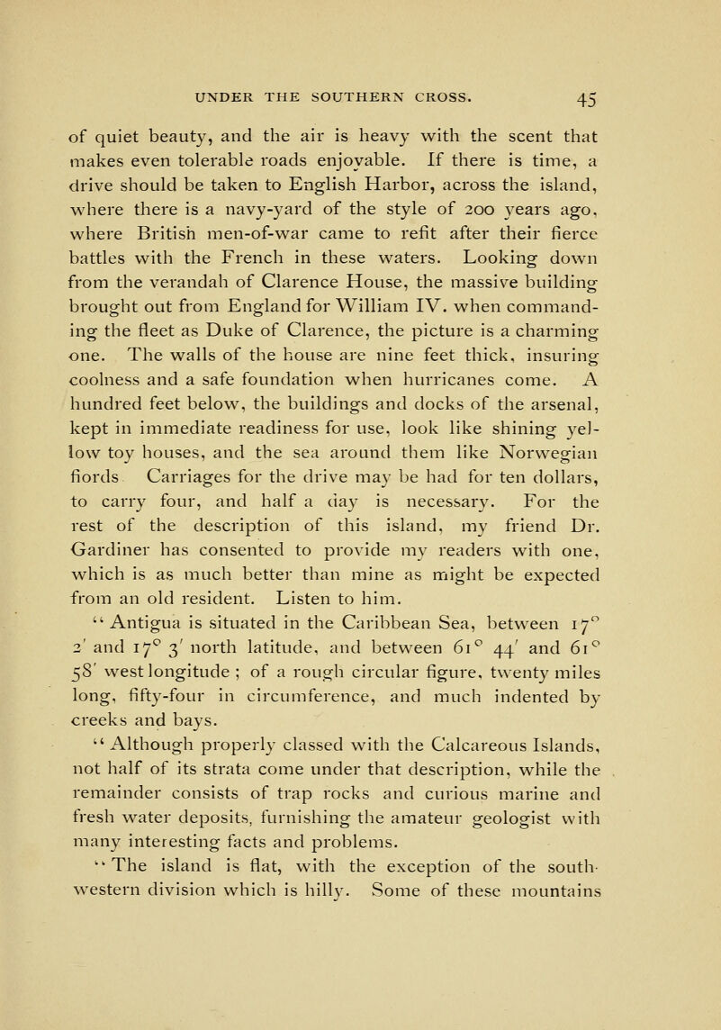 of quiet beauty, and the air is heavy with the scent that makes even tolerable roads enjoyable. If there is time, a drive should be taken to English Harbor, across the island, wdiere there is a navy-yard of the style of 200 years ago, where British men-of-war came to refit after their fierce battles with the French in these waters. Looking down from the verandah of Clarence House, the massive building brought out from England for William IV. when command- ing the fleet as Duke of Clarence, the picture is a charming one. The walls of the house are nine feet thick, insuring coolness and a safe foundation when hurricanes come. A hundred feet belovs^, the buildings and docks of the arsenal, kept in immediate readiness for use, look like shining yel- low toy houses, and the sea around them like Norwegian fiords Carriages for the drive may be had for ten dollars, to carry four, and half a day is necessary. For the rest of the description of this island, my friend Dr. Gardiner has consented to provide my readers with one, w^hich is as much better than mine as might be expected from an old resident. Listen to him.  Antigua is situated in the Caribbean Sea, between 17 3' and 17^ 3' north latitude, and between 61*^ 44' and 61^ 58' west longitude ; of a rough circular figure, twenty miles long, fifty-four in circumference, and much indented by creeks and bays.  Although properly classed with the Calcareous Islands, not half of its strata come under that description, while the remainder consists of trap rocks and curious marine and fresh v^'-ater deposits, furnishing the amateur geologist with many interesting facts and problems. '•The island is flat, with the exception of the south- western division which is hillj^ Some of these mountains
