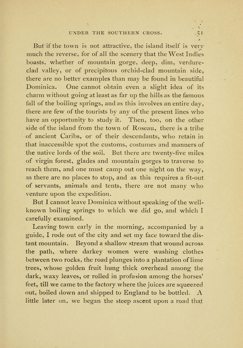 But if the town is not attractive, the island itself is very much the reverse, for of all the scenery that theWestIndi.es boasts, whether of mountain gorge, deep, dim, verdure- clad valley, or of precipitous orchid-clad mountain side, there are no better examples than may be found in beautiful Dominica. One cannot obtain even a slight idea of its charm without going at least as far up the hills as the famous fall of the boiling springs, and as this involves an entire day, there are few of the tourists by any of the present lines w^ho have an opportunity to study it. Then, too, on the other side of the island from the town of Roseau, there is a tribe of ancient Caribs, or of their descendants, w^ho retain in that inaccessible spot the customs, costumes and manners of the native lords of the soil. But there are twenty-five miles of virgin forest, glades and mountain gorges to traverse to reach them, and one must camp out one night on the way, as there are no places to stop, and as this requires a fit-out of servants, animals and tents, there are not many who venture upon the expedition. But I cannot leave Dominica without speaking of the w^ell- known boiling springs to which we did go, and which I carefully examined. Leaving town early in the morning, accompanied by a guide, I rode out of the city and set my face toward the dis- tant mountain. Beyond a shallow stream that wound across the path, where darkey women v^ere washing clothes between two rocks, the road plunges into a plantation of lime trees, whose golden fruit hung thick overhead among the dark, w^axy leaves, or rolled in profusion among the horses' feet, till we came to the factory where the juices are squeezed out, boiled down and shipped to England to be bottled, A little later on, we began the steep ascent upon a road that