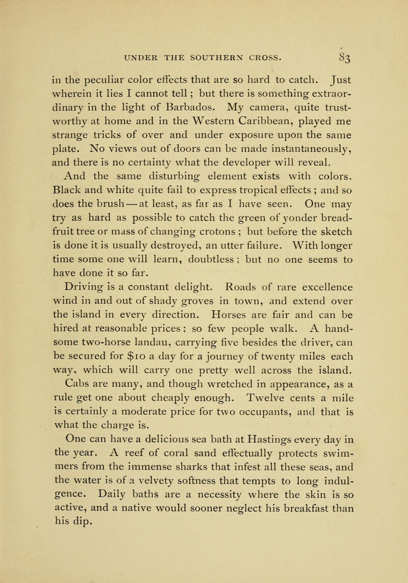 in the peculiar color effects that are so hard to catch. Just wherein it lies I cannot tell; but there is something extraor- dinary in the light of Barbados. My camera, quite trust- worthy at home and in the Western Caribbean, played me strange tricks of over and under exposure upon the same plate. No views out of doors can be made instantaneously, and there is no certainty what the developer will reveal. And the same disturbing element exists with colors. Black and white quite fail to express tropical effects ; and so does the brush — at least, as far as I have seen. One may try as hard as possible to catch the green of yonder bread- fruit tree or mass of changing crotons ; but before the sketch is done it is usually destroyed, an utter failure. With longer time some one will learn, doubtless ; but no one seems to have done it so far. Driving is a constant delight. Roads of rare excellence wind in and out of shady groves in town, and extend over the island in every direction. Horses are fair and can be hired at reasonable prices ; so few people walk. A hand- some two-horse landau, carrying five besides the driver, can be secured for $io a day for a journey of twenty miles each way, which will carry one pretty well across the island. Cabs are many, and though w^retched in appearance, as a rule get one about cheaply enough. Twelve cents a mile is certainly a moderate price for two occupants, and that is what the charge is. One can have a delicious sea bath at Hastings every day in the year. A reef of coral sand effectually protects swim- mers from the immense sharks that infest all these seas, and the water is of a velvety softness that tempts to long indul- gence. Daily baths are a necessity where the skin is so active, and a native would sooner neglect his breakfast than his dip.