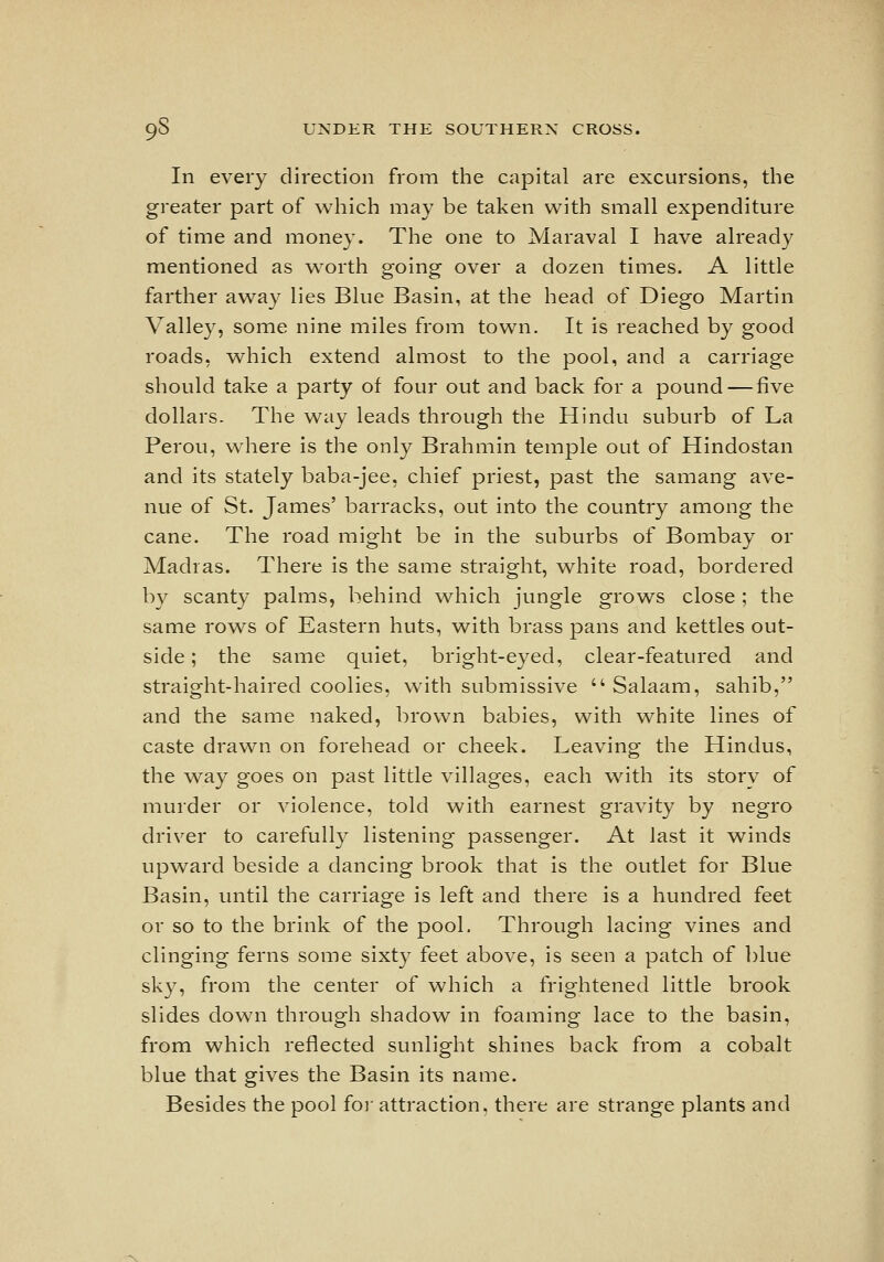 In every direction from the capital are excursions, the greater part of which may be taken with small expenditure of time and money. The one to Maraval I have already mentioned as worth going over a dozen times. A little farther away lies Blue Basin, at the head of Diego Martin Valley, soine nine ixiiles from town. It is reached by good roads, which extend almost to the pool, and a carriage should take a party of four out and back for a pound — five dollars. The way leads through the Hindu suburb of La Perou, where is the only Brahmin temple out of Hindostan and its stately baba-jee, chief priest, past the samang ave- nue of St. James' barracks, out into the country among the cane. The road might be in the suburbs of Bombay or Madras. There is the same straight, white road, bordered by scanty palms, behind which jungle grows close ; the same rows of Eastern huts, with brass pans and kettles out- side ; the same quiet, bright-eyed, clear-featured and straight-haired coolies, with submissive  Salaam, sahib, and the same naked, brown babies, with white lines of caste drawn on forehead or cheek. Leaving the Hindus, the v^ay goes on past little villages, each with its story of murder or violence, told with earnest gravity by negro driver to carefully listening passenger. At last it winds upward beside a dancing brook that is the outlet for Blue Basin, until the carriage is left and there is a hundred feet or so to the brink of the pool. Through lacing vines and clinging ferns some sixty feet above, is seen a patch of blue sky, from the center of which a frightened little brook slides down through shadow in foaming lace to the basin, from which reflected sunlight shines back from a cobalt blue that gives the Basin its name. Besides the pool foi' attraction, there are strange plants and