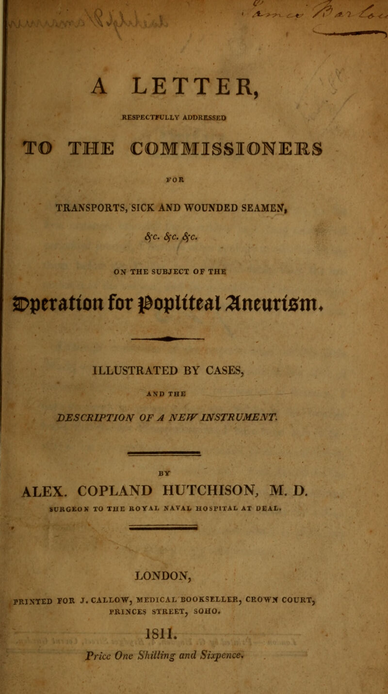 * A LETTER, RESPECTFULLY ADDRESSED TO THE COMMISSIONERS FOR TRANSPORTS, SICK AND WOUNDED SEAMEN, Sfc. fyc. Sfc. ON THE SUBJECT OF THE SDperatton for popliteal Xntuxtem. ILLUSTRATED BY CASES, AND THE DESCRIPTION OF A NEW INSTRUMENT. BY ALEX. COPLAND HUTCHISON, M. D. SURGEON TO THE ROYAL NAVAL HOSPITAL AT DEAL, LONDON, PRINTED FOR J. CALLOW, MEDICAL BOOKSELLER, CROWN COURT, PRINCES STREET, SOHO. 1811. Price One Shilling and Sixpence.