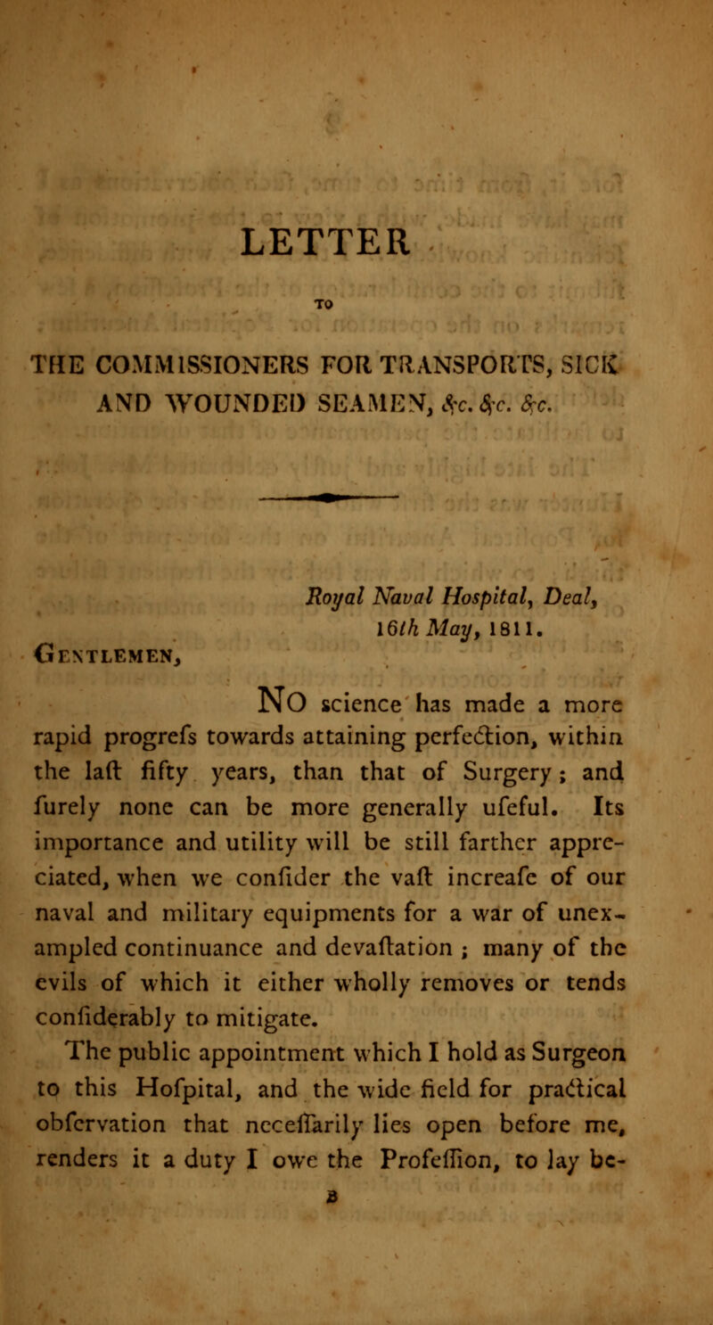 LETTER TO THE COMMISSIONERS FOR TRANSPORTS, SICK AND WOUNDED SEAMEN, £;c.$c. frc. Royal Naval Hospital, Deal, l6lhMay, 1811. Gentlemen, NO science has made a more rapid progrefs towards attaining perfection, within the lad fifty years, than that of Surgery; and furely none can be more generally ufeful. Its importance and utility will be still farther appre- ciated, when we confider the vaft increafe of our naval and military equipments for a war of unex- ampled continuance and devaftation ; many of the evils of which it either wholly removes or tends confiderably to mitigate. The public appointment which I hold as Surgeon to this Hofpital, and the wide field for practical obfervation that necelTarily lies open before me, renders it a duty I owe the Profeflion, to lay be-