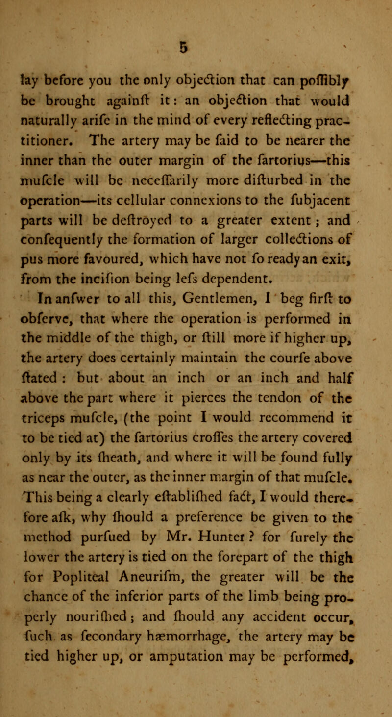 lay before you the only objection that can poffibly be brought againft it: an objection that would naturally arife in the mind of every reflecting prac- titioner. The artery may be faid to be nearer the inner than the outer margin of the fartorius—this mufcle will be neccfTarily more difturbed in the operation—its cellular connexions to the fubjacent parts will be deftroyed to a greater extent; and consequently the formation of larger collections of pus more favoured, which have not fo ready an exit, from the incifion being lefs dependent. Inanfwer to all this, Gentlemen, I beg firft to obferve, that where the operation is performed in the middle of the thigh, or flill more if higher up, the artery does certainly maintain the courfe above ftated : but about an inch or an inch and half above the part where it pierces the tendon of the triceps mufcle, (the point I would recommend it to be tied at) the fartorius crofTes the artery covered only by its fhcath, and where it will be found fully as near the outer, as the inner margin of that mufcle. This being a clearly eftablifhed fact, I would there- fore afk, why mould a preference be given to the method purfued by Mr. Hunter ? for furely the lower the artery is tied on the forepart of the thigh for Popliteal Aneurifm, the greater will be the chance of the inferior parts of the limb being pro- perly nourifbed; and mould any accident occur, fuch as fecondary haemorrhage, the artery may be tied higher up, or amputation may be performed.