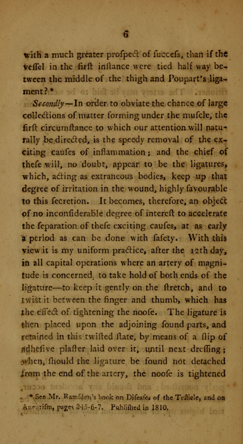 with a much greater profpect of fuccefs, than if the veffel in the firft inflance were tied half way be- tween the middle of the thigh and Poupart's liga- ment ? * Secondly—In order to obviate the chance of large collections of matter forming under the mufcle, the firft circumftance to which our attention will natu- rally be directed, is the speedy removal of the ex- citing caufes of inflammation; and the chief of thefe will, no doubt, appear to be the ligatures, which, acting as extraneous bodies, keep up that degree of irritation in the wound, highly favourable to this fecretion. It becomes, therefore, an object of no inconfiderable degree of intereft to accelerate the feparation of thefe exciting caufes, at as early a period as can be done with fafety. With this view it is my uniform practice, after the 12th day, in all capital operations where an artery of magni- tude is concerned, to take hold of both ends of the ligature—to keep it gently on the ftretch, and to twist it between the finger and thumb, which has the effect of tightening the noofe. The ligature is then placed upon the adjoining found parts, and retained in this twitted flate, by means of a flip of adhefive platter laid over it, until next drefling ; ■;*hcn, fhould the ligature be found not detached from the end of the artery, the noofe is tightened . * See Mr. Ramfden's book on Difeafe* of the Tcfticlc, and on • rifm, pages 345-6-7. Publifhcd in 1810.